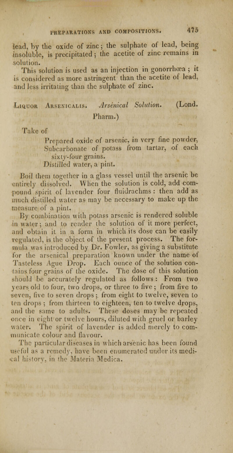 lead, by the oxide of zinc; the sulphate of lead, being insoluble, is precipitated; the acetite of zinc remains in solution. This solution is used as an injection in gonorrhoea ; it is considered as more astringent than the acetite of lead, and less irritating than the sulphate of zinc. Liquor Arsenicalis. Arsenical Solution. (Lond. Pharm.) Take of Prepared oxide of arsenic, in very fine powder, Subcarbonate of potass from tartar, of each sixty-four grains. Distilled water, a pint. Boil them together in a glass vessel until the arsenic be entirely dissolved. When the solution is cold, add com- pound spirit of lavender four fiuidrachms : then add as much distilled water as may be necessary to make up the measure of a pint. By combination with potass arsenic is rendered soluble in water; and to render the solution of it more perfect, and obtain it in a form in which its dose can be easily regulated, is the object of the present process. The for- mula was introduced by Dr. Fowler, as giving a substitute for the arsenical preparation known under the name of Tasteless Ague Drop. Each ounce of the solution con- tains four grains of the oxide. The dose of this solution should be accurately regulated as follows: From two \ ears old to four, two drops, or three to five ; from five to seven, five to seven drops ; from eight to twelve, seven to ton drops ; from thirteen to eighteen, ten to twelve drops, and the same to adults. These doses may be repeated once in eight or twelve hours, diluted with gruel or barley water. The spirit of lavender is added merely to com- municate colour and flavour. The particular diseases in which arsenic has been found useful as a remedy, have been enumerated under its inedi- . al history, in 'he Materia Medica.