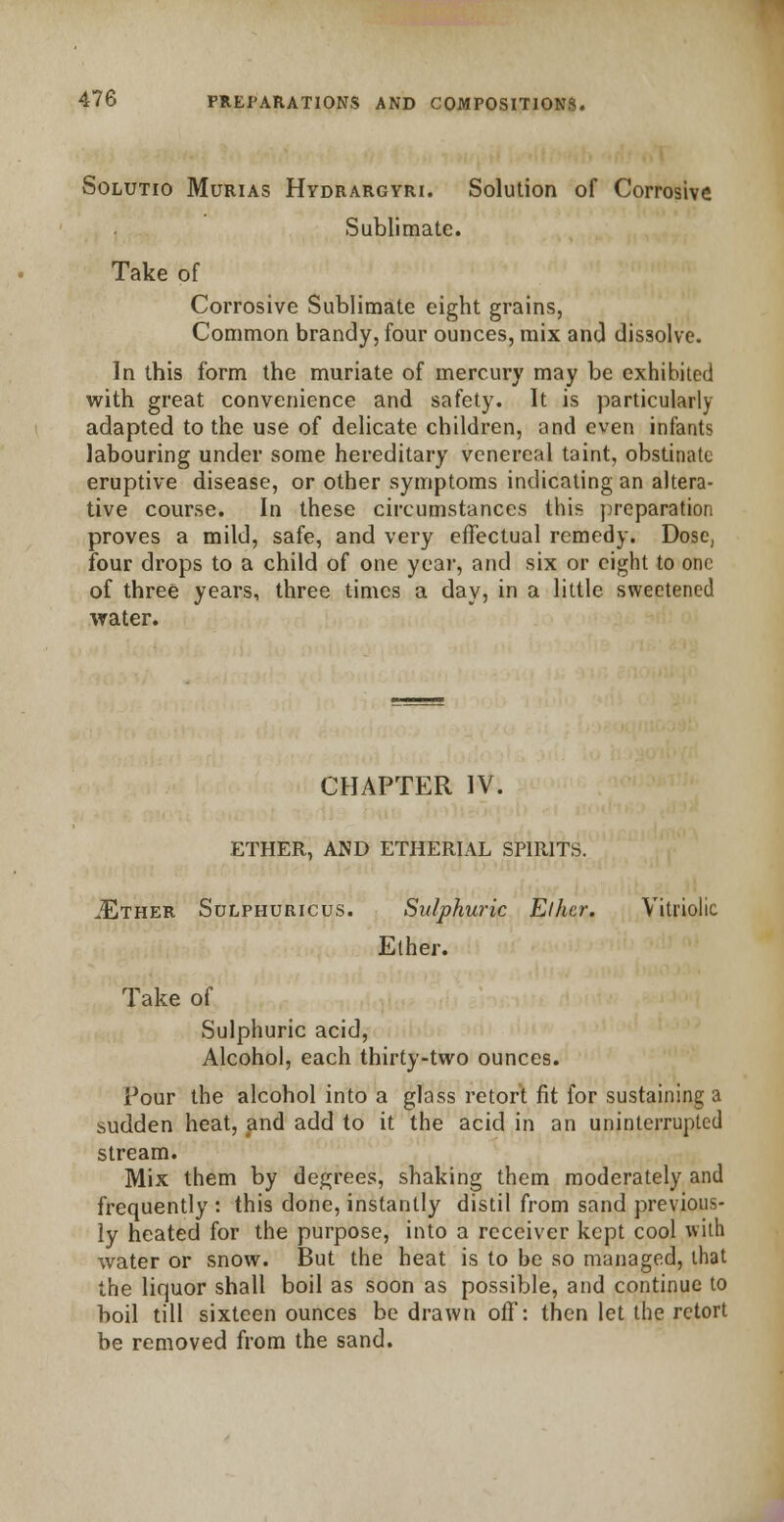 Solutio Murias Hydrargyri. Solution of Corrosive Sublimate. Take of Corrosive Sublimate eight grains, Common brandy, four ounces, mix and dissolve. In this form the muriate of mercury may be exhibited with great convenience and safety. It is particularly adapted to the use of delicate children, and even infants labouring under some hereditary venereal taint, obstinate eruptive disease, or other symptoms indicating an altera- tive course. In these circumstances this preparation proves a mild, safe, and very effectual remedy. Dose, four drops to a child of one year, and six or eight to one of three years, three times a day, in a little sweetened water. CHAPTER IV. ETHER, AND ETHERIAL SPIRITS. .Ether Sulphuricus. Sulphuric Elhcr. Vitriolic Ether. Take of Sulphuric acid, Alcohol, each thirty-two ounces. Pour the alcohol into a glass retort fit for sustaining a sudden heat, and add to it the acid in an uninterrupted stream. Mix them by degrees, shaking them moderately and frequently : this done, instantly distil from sand previous- ly heated for the purpose, into a receiver kept cool with water or snow. But the heat is to be so managed, that the liquor shall boil as soon as possible, and continue to boil till sixteen ounces be drawn off: then let the retort be removed from the sand.