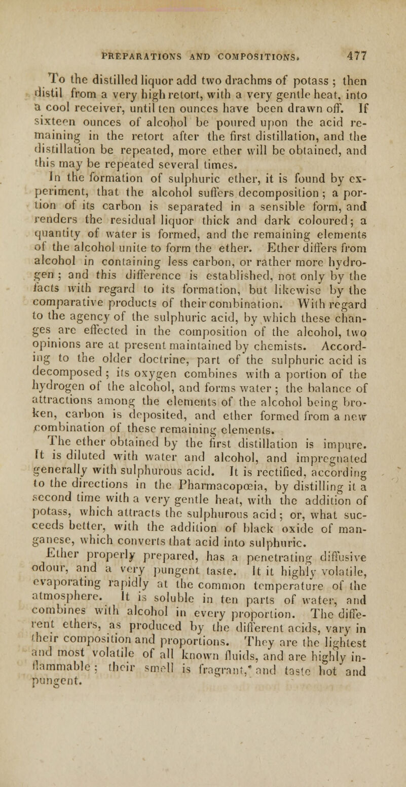 To the distilled liquor add two drachms of potass ; then distil from a very high retort, with a very gentle heat, into a cool receiver, until ten ounces have been drawn off. If sixteen ounces of alcohol be poured upon the acid re- maining in the retort after the first distillation, and the distillation be repeated, more ether will be obtained, and this may be repeated several times. In the formation of sulphuric ether, it is found by ex- periment, that the alcohol suffers decomposition ; a por- tion of its carbon is separated in a sensible form, and renders the residual liquor thick and dark coloured; a quantity of water is formed, and the remaining elements of the alcohol unite to form the ether. Ether differs from alcohol in containing less carbon, or rather more hydro- gen ; and this difference is established, not only by the facts with regard to its formation, but likewise by the comparative products of their combination. With regard to the agency of the sulphuric acid, by which these chan- ges arc effected in the composition of the alcohol, two opinions are at present maintained by chemists. Accord- ing to the older doctrine, part of the sulphuric acid is decomposed ; its oxygen combines with a portion of the hydrogen of the alcohol, and forms water ; the balance of attractions among the elements of the alcohol being bro- ken, carbon is deposited, and ether formed from a new combination of these remaining elements. The ether obtained by the first distillation is impure. ft is diluted with water and alcohol, and impregnated generally with sulphurous acid. It is rectified, according to the directions in the Pharmacopoeia, by distilling it a second time with a very gentle heat, with the addition of potass, which attracts the sulphurous acid; or, what suc- ceeds better, with the addition of black oxide of man- ganese, which converts that acid into sulphuric. Ether properly prepared, has a penetrating diffusive odour, and a very pungent taste. It it highly volatile, evaporating rapidly at the common temperature of the atmosphere. It is soluble in ten parts of water, and combines with alcohol in every proportion. The diffe- rent ethers, as produced by the different acids, vary in (heir composition and proportions. They are the lightest and most volatile of all known fluids, and are highly in- tlammable: their smell is fragrant,'and taste hot and pungent.