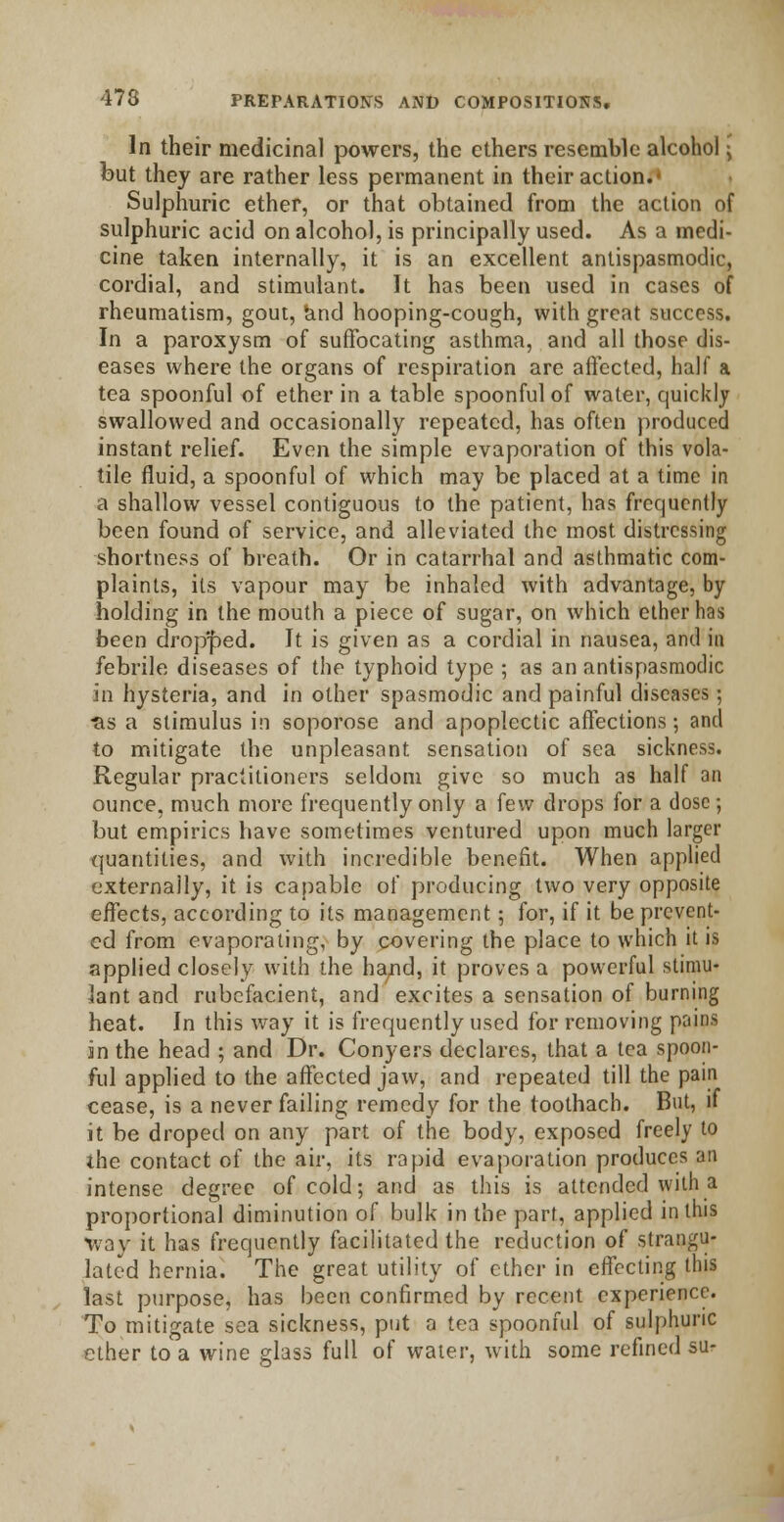 In their medicinal powers, the ethers resemble alcohol \ but they are rather less permanent in their action. Sulphuric ether, or that obtained from the action of sulphuric acid on alcohol, is principally used. As a medi- cine taken internally, it is an excellent antispasmodic, cordial, and stimulant. It has been used in cases of rheumatism, gout, and hooping-cough, with great success. In a paroxysm of suffocating asthma, and all those dis- eases where the organs of respiration are affected, half a tea spoonful of ether in a table spoonful of water, quickly swallowed and occasionally repeated, has often produced instant relief. Even the simple evaporation of this vola- tile fluid, a spoonful of which may be placed at a time in a shallow vessel contiguous to the patient, has frequently been found of service, and alleviated the most distressing shortness of breath. Or in catarrhal and asthmatic com- plaints, its vapour may be inhaled with advantage, by holding in the mouth a piece of sugar, on which ether has been dropped. It is given as a cordial in nausea, and in febrile diseases of the typhoid type ; as an antispasmodic in hysteria, and in other spasmodic and painful diseases; ■as a stimulus in soporose and apoplectic affections; and to mitigate the unpleasant sensation of sea sickness. Regular practitioners seldom give so much as half an ounce, much more frequently only a few drops for a dose; but empirics have sometimes ventured upon much larger quantities, and with incredible benefit. When applied externally, it is capable of producing two very opposite effects, according to its management; for, if it be prevent- ed from evaporating, by covering the place to which it is applied closely with the hand, it proves a powerful stimu- lant and rubefacient, and excites a sensation of burning heat. In this way it is frequently used for removing pains in the head ; and Dr. Conyers declares, that a tea spoon- ful applied to the affected jaw, and repeated till the pain cease, is a never failing remedy for the toothach. But, if it be droped on any part of the body, exposed freely to the contact of the air, its rapid evaporation produces an intense degree of cold; and as this is attended with a proportional diminution of bulk in the part, applied in this way it has frequently facilitated the reduction of strangu- lated hernia. The great utility of ether in effecting this last purpose, has been confirmed by recent experience. To mitigate sea sickness, put a tea spoonful of sulphuric ether to a wine glass full of water, with some refined su-