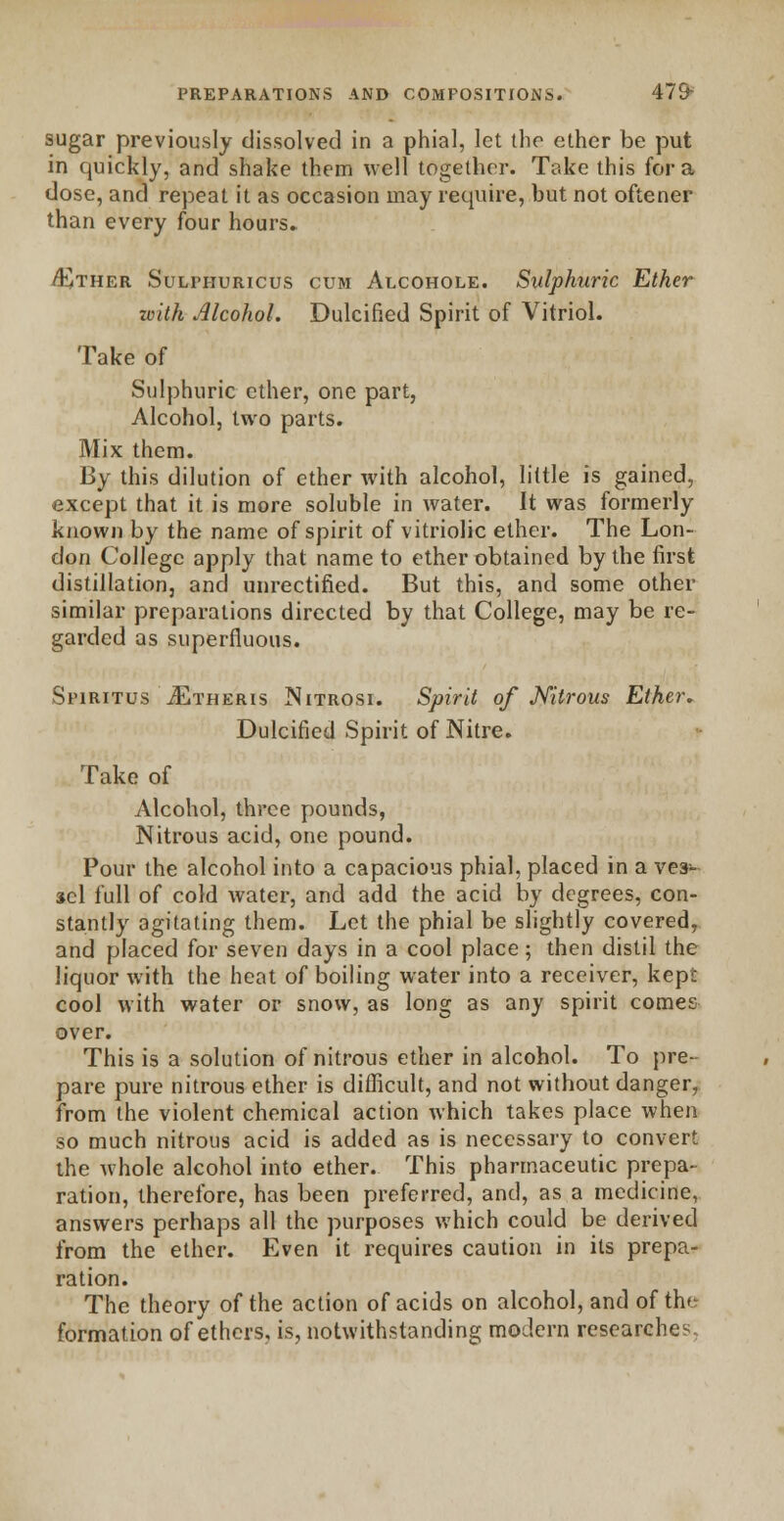 sugar previously dissolved in a phial, let the ether be put in quickly, and shake them well together. Take this for a dose, and repeat it as occasion may require, but not oftener than every four hours. /Ether Sulphuricus cum Alcohole. Sulphuric Ether with Alcohol. Dulcified Spirit of Vitriol. Take of Sulphuric ether, one part, Alcohol, two parts. Mix them. By this dilution of ether with alcohol, little is gained, except that it is more soluble in water. It was formerly known by the name of spirit of vitriolic ether. The Lon- don College apply that name to ether obtained by the first distillation, and unrectified. But this, and some other similar preparations directed by that College, may be re- garded as superfluous. Sfiritus JEtheris Nitrosi. Spirit of Nitrous Ether. Dulcified Spirit of Nitre. Take of Alcohol, three pounds, Nitrous acid, one pound. Pour the alcohol into a capacious phial, placed in a ves- sel full of cold water, and add the acid by degrees, con- stantly agitating them. Let the phial be slightly covered, and placed for seven days in a cool place; then distil the liquor with the heat of boiling water into a receiver, kept cool with water or snow, as long as any spirit comes over. This is a solution of nitrous ether in alcohol. To pre- pare pure nitrous ether is difficult, and not without danger, from the violent chemical action which takes place when so much nitrous acid is added as is necessary to convert the whole alcohol into ether. This pharmaceutic prepa- ration, therefore, has been preferred, and, as a medicine, answers perhaps all the purposes which could be derived from the ether. Even it requires caution in its prepa- ration. The theory of the action of acids on alcohol, and of the formation of ethers, is, notwithstanding modern researches.