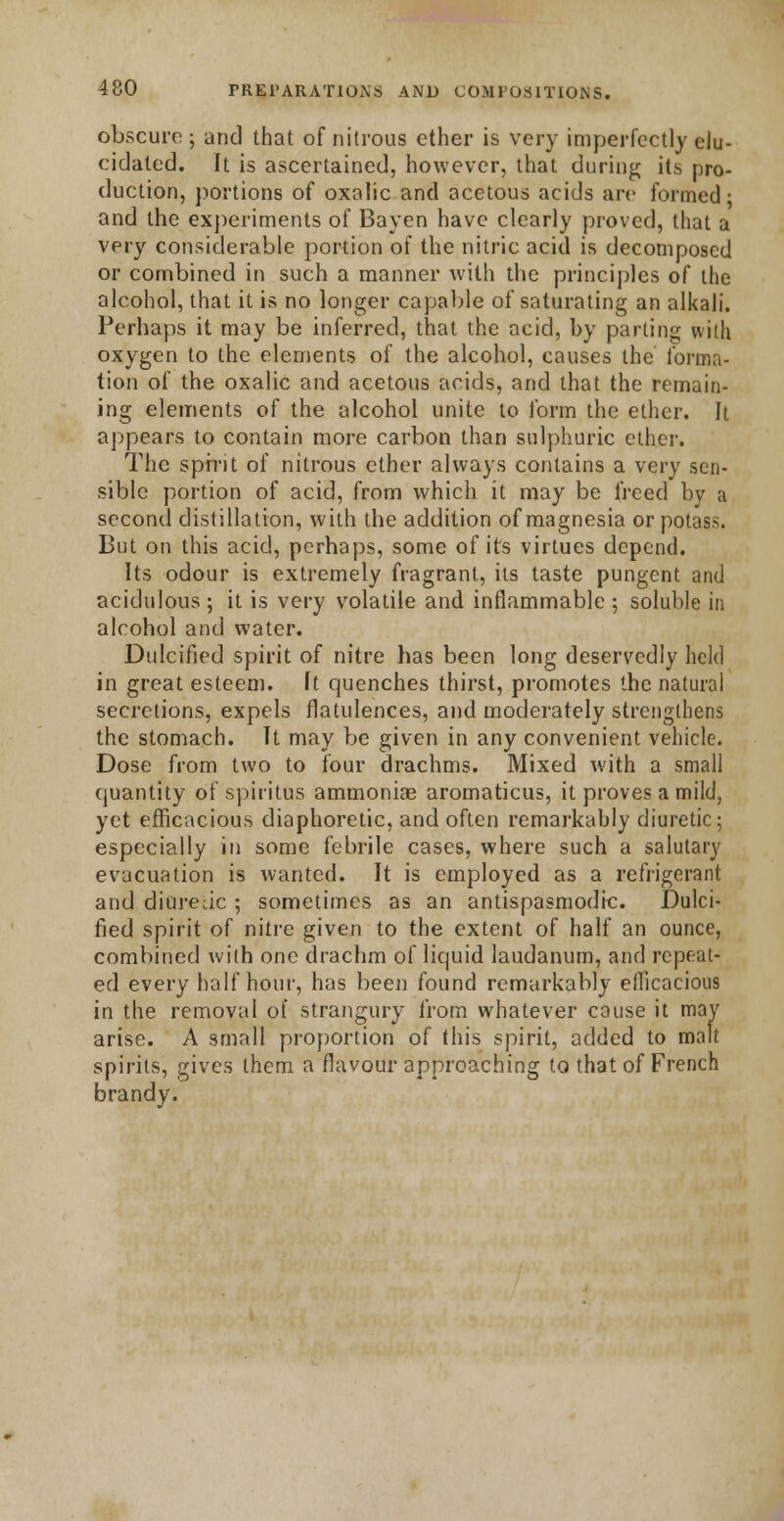 obscure; and that of nitrous ether is very imperfectly eJu- cidated. It is ascertained, however, that during its pro- duction, portions of oxalic and acetous acids are formed • and the experiments of Bayen have clearly proved, that a very considerable portion of the nitric acid is decomposed or combined in such a manner with the principles of the alcohol, that it is no longer capable of saturating an alkali. Perhaps it may be inferred, that the acid, by parting with oxygen to the elements of the alcohol, causes the forma- tion of the oxalic and acetous acids, and that the remain- ing elements of the alcohol unite to form the ether. It appears to contain more carbon than sulphuric ether. The sph'it of nitrous ether always contains a very sen- sible portion of acid, from which it may be freed by a second distillation, with the addition of magnesia or potass. But on this acid, perhaps, some of its virtues depend. Its odour is extremely fragrant, its taste pungent and acidulous ; it is very volatile and inflammable ; soluble in alcohol and water. Dulcified spirit of nitre has been long deservedly held in great esteem. It quenches thirst, promotes the natural secretions, expels flatulences, and moderately strengthens the stomach. It may be given in any convenient vehicle. Dose from two to four drachms. Mixed with a small quantity of spiritus ammoniae aromaticus, it proves a mild, yet efficacious diaphoretic, and often remarkably diuretic; especially in some febrile cases, where such a salutary evacuation is wanted. It is employed as a refrigerant and diureac ; sometimes as an antispasmodic. Dulci- fied spirit of nitre given to the extent of half an ounce, combined with one drachm of liquid laudanum, and repeat- ed every half hour, has been found remarkably efficacious in the removal of strangury from whatever cause it may arise. A small proportion of this spirit, added to malt spirits, gives them a flavour approaching to that of French brandy.