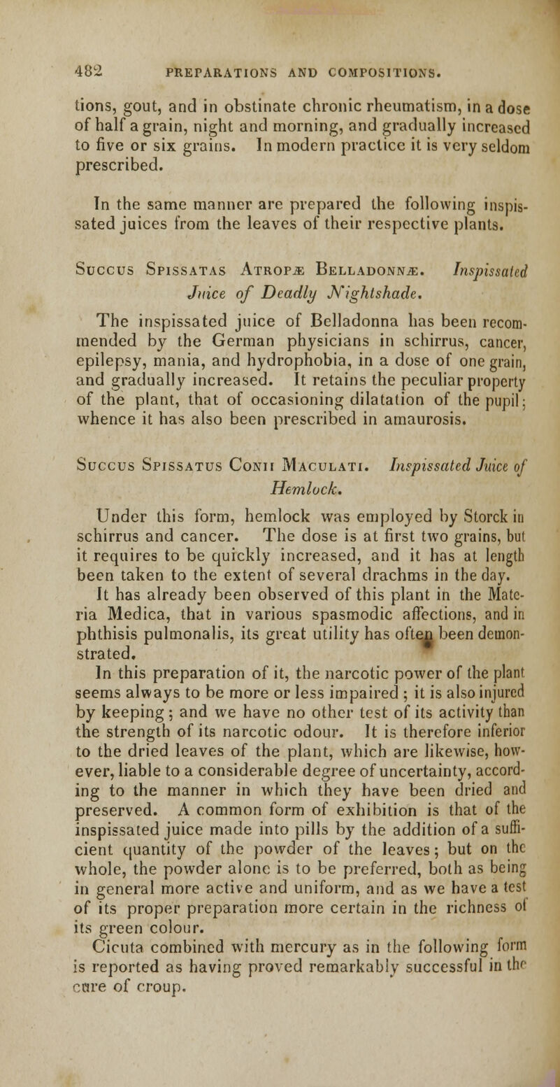 lions, gout, and in obstinate chronic rheumatism, in a dose of half a grain, night and morning, and gradually increased to five or six grains. In modern practice it is very seldom prescribed. In the same manner are prepared the following inspis- sated juices from the leaves of their respective plants. Succus Spissatas Atrop.5: Belladonna. Inspissated Juice of Deadly Nightshade. The inspissated juice of Belladonna has been recom- mended by the German physicians in schirrus, cancer, epilepsy, mania, and hydrophobia, in a dose of one grain, and gradually increased. It retains the peculiar property of the plant, that of occasioning dilatation of the pupil; whence it has also been prescribed in amaurosis. Succus Spissatus Conii Maculati. Inspissated Juice of Hemlock. Under this form, hemlock was employed by Storck in schirrus and cancer. The dose is at first two grains, but it requires to be quickly increased, and it has at length been taken to the extent of several drachms in the day. It has already been observed of this plant in the Mate- ria Medica, that in various spasmodic affections, and in phthisis pulmonalis, its great utility has often been demon- strated. In this preparation of it, the narcotic power of the plant seems always to be more or less impaired ; it is also injured by keeping; and we have no other lest of its activity than the strength of its narcotic odour. It is therefore inferior to the dried leaves of the plant, which are likewise, how- ever, liable to a considerable degree of uncertainty, accord- ing to the manner in which they have been dried and preserved. A common form of exhibition is that of the inspissated juice made into pills by the addition of a suffi- cient quantity of the powder of the leaves; but on the whole, the powder alone is to be preferred, both as being in general more active and uniform, and as we have a test of its proper preparation more certain in the richness o( its green colour. Cicuta combined with mercury as in the following form is reported as having proved remarkably successful in the cure of croup.