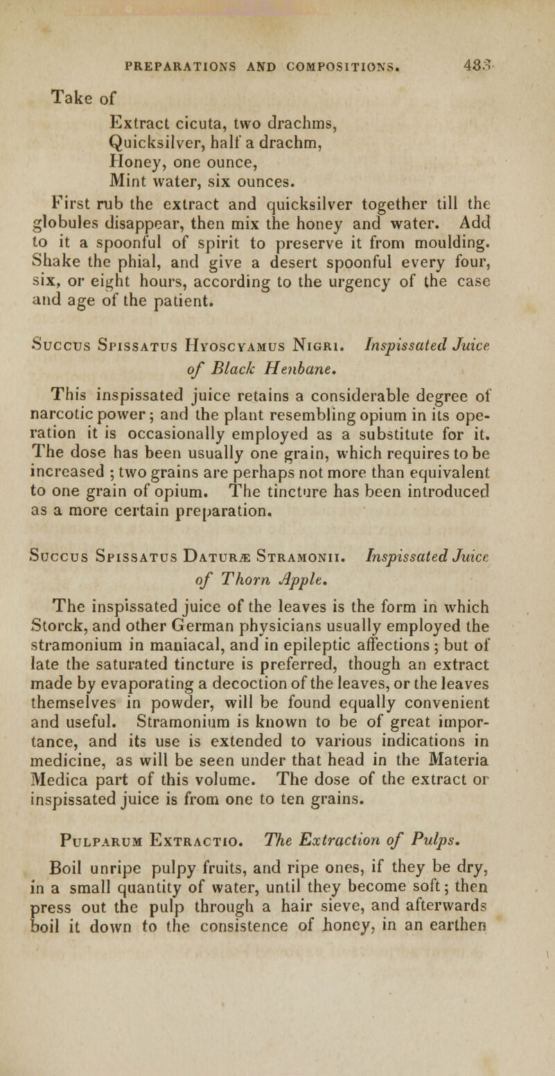 Take of Extract cicuta, two drachms, Quicksilver, half a drachm, Honey, one ounce, Mint water, six ounces. First rub the extract and quicksilver together till the globules disappear, then mix the honey and water. Add to it a spoonful of spirit to preserve it from moulding. Shake the phial, and give a desert spoonful every four, six, or eight hours, according to the urgency of the case and age of the patient. Succus Spissatus Hyoscvamus Nigri. Inspissated Juice of Black Henbane. This inspissated juice retains a considerable degree of narcotic power; and the plant resembling opium in its ope- ration it is occasionally employed as a substitute for it. The dose has been usually one grain, which requires to be increased ; two grains are perhaps not more than equivalent to one grain of opium. The tincture has been introduced as a more certain preparation. Succus Spissatus Daturje Stramonii. Inspissated Juice of Thorn Apple. The inspissated juice of the leaves is the form in which Storck, and other German physicians usually employed the stramonium in maniacal, and in epileptic affections ; but of late the saturated tincture is preferred, though an extract made by evaporating a decoction of the leaves, or the leaves themselves in powder, will be found equally convenient and useful. Stramonium is known to be of great impor- tance, and its use is extended to various indications in medicine, as will be seen under that head in the Materia Medica part of this volume. The dose of the extract or inspissated juice is from one to ten grains. Pulparum Extractio. The Extraction of Pulps. Boil unripe pulpy fruits, and ripe ones, if they be dry, in a small quantity of water, until they become soft; then press out the pulp through a hair sieve, and afterwards boil it down to the consistence of iioney, in an earthen