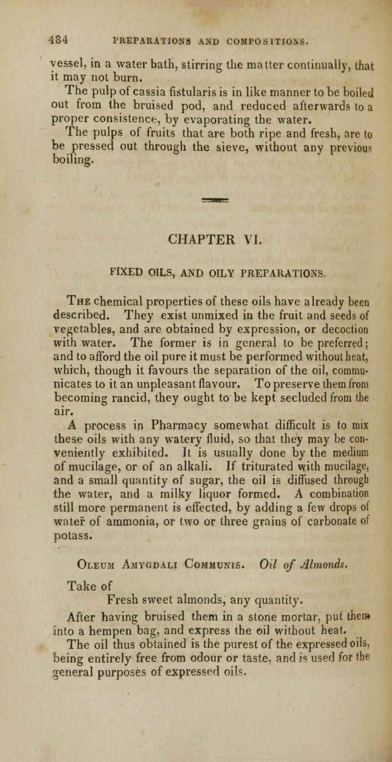 vessel, in a water bath, stirring the matter continually, that it may not burn. The pulp of cassia fistularis is in like manner to be boiled out from the bruised pod, and reduced afterwards to a proper consistence, by evaporating the water. The pulps of fruits that are both ripe and fresh, are to be pressed out through the sieve, without any previous boiling. CHAPTER VI. FIXED OILS, AND OILY PREPARATIONS. The chemical properties of these oils have already been described. They exist unmixed in the fruit and seeds of vegetables, and are obtained by expression, or decoction with water. The former is in general to be preferred; and to afford the oil pure it must be performed without heat, which, though it favours the separation of the oil, commu- nicates to it an unpleasant flavour. To preserve them from becoming rancid, they ought to be kept secluded from the air. A process in Pharmacy somewhat difficult is to mix these oils with any watery fluid, so that they may be con- veniently exhibited. It is usually done by the medium of mucilage, or of an alkali. If triturated with mucilage, and a small quantity of sugar, the oil is diffused through the water, and a milky liquor formed. A combination still more permanent is effected, by adding a few drops of water of ammonia, or two or three grains of carbonate of potass. Oleum Amygdali Communis. Oil of Almonds. Take of Fresh sweet almonds, any quantity. After having bruised them in a stone mortar, put them into a hempen bag, and express the oil without heat. The oil thus obtained is the purest of the expressed oils. being entirely free from odour or taste, and is used for the general purposes of expressed oils.