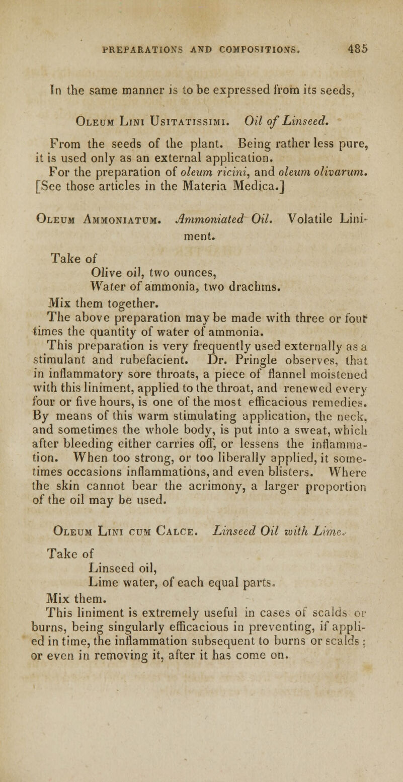 In the same manner is to be expressed from its seeds, Oleum Lini Usitatissimi. Oil of Linseed. From the seeds of the plant. Being rather less pure, it is used only as an external application. For the preparation of oleum ricini, and oleum olivarum. [See those articles in the Materia Medica.j Oleum Ammoniatum. Ammoniated Oil. Volatile Lini- ment. Take of Olive oil, two ounces, Water of ammonia, two drachms. Mix them together. The above preparation maybe made with three or four' times the quantity of water of ammonia. This preparation is very frequently used externally as a stimulant and rubefacient. Dr. Pringle observes, that in inflammatory sore throats, a piece of flannel moistened with this liniment, applied to the throat, and renewed every four or five hours, is one of the most efficacious remedies. By means of this warm stimulating application, the neck, and sometimes the whole body, is put into a sweat, which after bleeding either carries off, or lessens the inflamma- tion. When too strong, or too liberally applied, it some- rimes occasions inflammations, and even blisters. Where the skin cannot bear the acrimony, a larger proportion of the oil may be used. Oleum Lini cum Calce. Linseed Oil with Lime.- Take of Linseed oil, Lime water, of each equal parts. Mix them. This liniment is extremely useful in cases of scalds or burns, being singularly efficacious in preventing, if appli- ed in time, the inflammation subsequent to burns or scalds: or even in removing it, after it has come on.