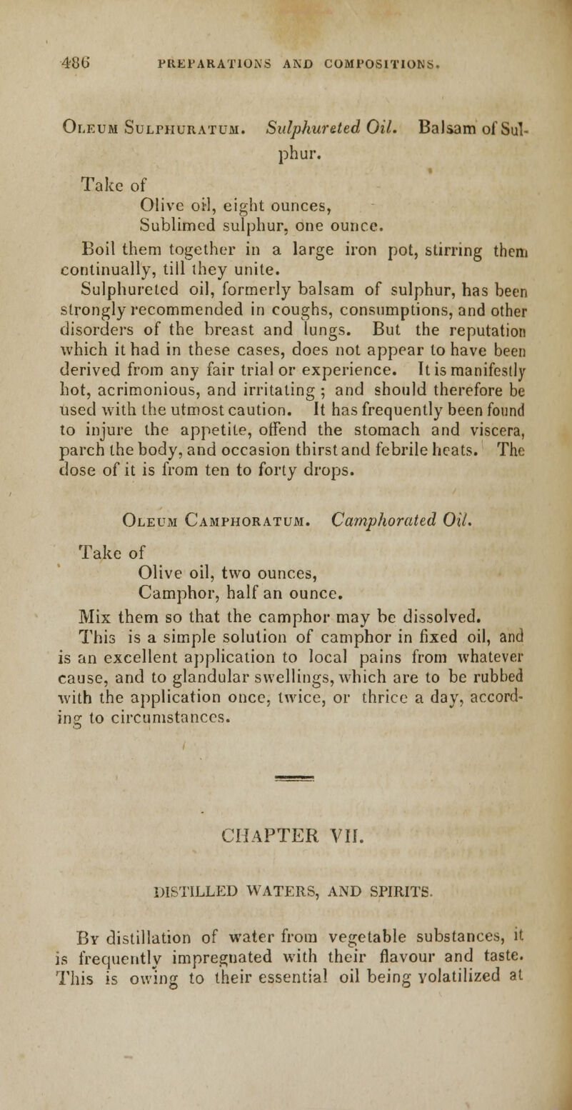 Oleum Sulphuratum. Sulphurated Oil. Balsam of Sul- phur. Take of Olive oil, eight ounces, Sublimed sulphur, one ounce. Boil them together in a large iron pot, stirring them continually, till they unite. Sulphuretcd oil, formerly balsam of sulphur, has been strongly recommended in coughs, consumptions, and other disorders of the breast and lungs. But the reputation which it had in these cases, does not appear to have been derived from any fair trial or experience. It is manifestly hot, acrimonious, and irritating ; and should therefore be used with the utmost caution. It has frequently been fonnd to injure the appetite, offend the stomach and viscera, parch the body, and occasion thirst and febrile heats. The dose of it is from ten to forty drops. Oleum Camphoratum. Camphorated Oil. Take of Olive oil, two ounces, Camphor, half an ounce. Mix them so that the camphor may be dissolved. This is a simple solution of camphor in fixed oil, and is an excellent application to local pains from whatever cause, and to glandular swellings, which are to be rubbed with the application once, twice, or thrice a day, accord- ing to circumstances. CHAPTER VII. DISTILLED WATERS, AND SPIRITS. By distillation of water from vegetable substances, it is frequently impregnated with their flavour and taste. This is owing to their essential oil being volatilized at