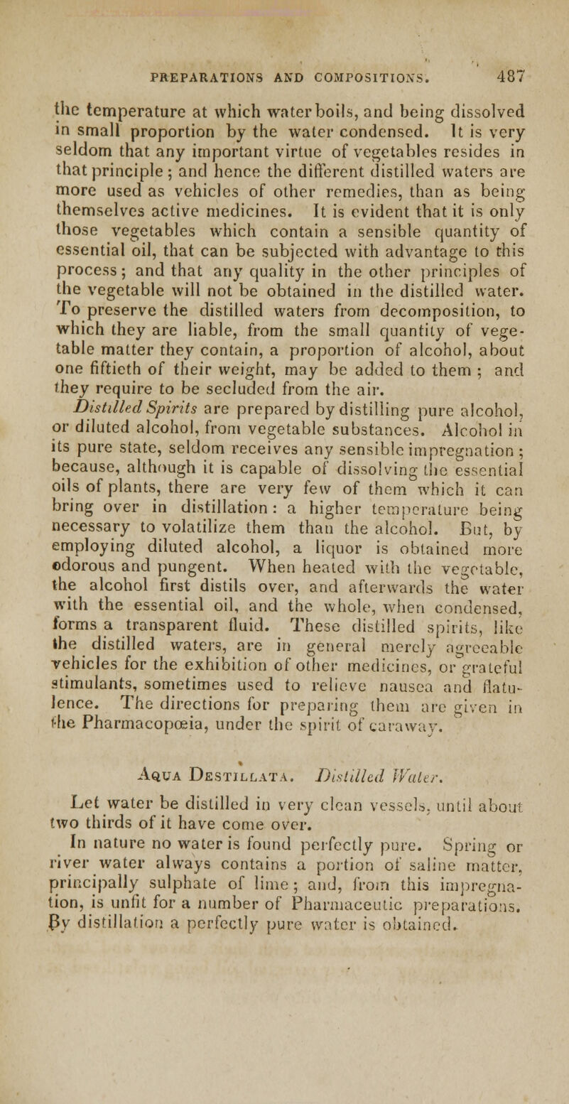 the temperature at which water boils, and being dissolved in small proportion by the water condensed. It is very seldom that any important virtue of vegetables resides in that principle; and hence the different distilled waters are more used as vehicles of other remedies, than as being themselves active medicines. It is evident that it is only those vegetables which contain a sensible quantity of essential oil, that can be subjected with advantage to this process; and that any quality in the other principles of the vegetable will not be obtained in the distilled water. To preserve the distilled waters from decomposition, to which they are liable, from the small quantity of vege- table matter they contain, a proportion of alcohol, about one fiftieth of their weight, may be added to them ; and they require to be secluded from the air. Distilled Spirits are prepared by distilling pure alcohol, or diluted alcohol, from vegetable substances. Alcohol in its pure state, seldom receives any sensible impregnation ; because, although it is capable of dissolving the essential oils of plants, there are very few of them which it can bring over in distillation: a higher temperature being necessary to volatilize them than the alcohol. But, by employing diluted alcohol, a liquor is obtained more odorous and pungent. When healed with the vegetable, the alcohol first distils over, and afterwards the water with the essential oil, and the whole, when condensed. forms a transparent fluid. These distilled spirits, like Ihe distilled waters, are in general merely agreeable vehicles for the exhibition of other medicines, or'grateful stimulants, sometimes used to relieve nausea and flatu- lence. The directions for preparing them arc given in fhe Pharmacopoeia, under the spirit of caraway. % Aqua Dkstillata. Distilled Water. Let water be distilled in very clean vessels, until about two thirds of it have come over. In nature no water is found perfectly pure. Spring or river water always contains a portion of saline matter, principally sulphate of lime; and, from this impregna- tion, is unfit for a number of Pharmaceutic preparations. By distillation a perfectly pure water is obtained..