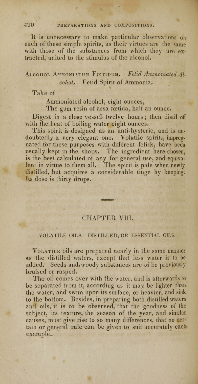 It is unnecessary to make particular observations on each of these simple spirits, as their virtues are the same with those of the substances from which they are ex- tracted, united to the stimulus of the alcohol. Alcohol Ammoniatum Fcetidum. Fetid Ammoniatcd Al- cohol. Fetid Spirit of Ammonia. Take of Ammoniated alcohol, eight ounces, The gum resin of assa fcetida, half an ounce. Digest in a close vessel twelve hours; then distil ofl with the heat of boiling water eight ounces. This spirit is designed as an anti-hysteric, and is un- doubtedly a very elegant one. Volatile spirits, impreg- nated for these purposes with different fetids, have been usually kept in the shops. The ingredient here chosen, is the best calculated of any for general use, and equiva- lent in virtue to them all. The spirit is pale when newly distilled, but acquires a considerable tinge by keeping. Its dose is thirty drops. CHAPTER VIII. VOLATILE OILS. DISTILLED, OR ESSENTIAL OILS Volatile oils are prepared nearly in the same manner as the distilled waters, except that less water is to be added. Seeds and* woody substances are to be previously bruised or rasped. The oil comes over with the water, and is afterwards to be separated from it, according as it may be lighter than the water, and swim upon its surface, or heavier, and sink to the bottom. Besides, in preparing both distilled waters and oils, it is to be observed, that the goodness of the subject, its texture, the season of the year, and similar causes, must give rise to so many differences, that no cer- tain or general rule can be given to suit accurately each example.