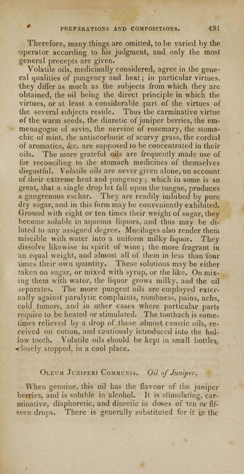 Therefore, many things are omitted, to be varied by the operator according to his judgment, and only the most general precepts are given. Volatile oils, medicinally considered, agree in the gene- ral qualities of pungency and heat; in particular virtues, they differ as much as the subjects from which they are obtained, the oil being the direct principle in which the virtues, or at least a considerable part of the virtues of the several subjects reside. Thus the carminative virtue of the warm seeds, the diuretic of juniper berries, the em- menagogue of savin, the nervine of rosemary, the stoma- chic of mint, the antiscorbutic of scurvy grass, the cordial of aromatics, &c. are supposed to be concentrated in their oils. The more grateful oils are frequently made use of for reconciling to the stomach medicines of themselves disgustful. Volatile oils are never given alone, on account of their extreme heat and pungency ; which in some is so great, that a single drop let fall upon the tongue, produces a gangrenous eschar. They are readily imbibed by pure dry sugar, and in this form may be conveniently exhibited. Ground with eight or ten times their weight of sugar, they become soluble in aqueous liquors, and thus may be di- luted to any assigned degree. Mucilages also render them miscible with water into a uniform milky liquor. They dissolve likewise in spirit of wine; the more fragrant in an equal weight, and almost all of them in less than four times their own quantity. These solutions may be either taken on sugar, or mixed with syrup, or the like. On mix- ing them with water, the liquor grows milky, and the oil separates. The more pungent oils are employed exter- nally against paralytic complaints, numbness, pains, achs, cold tumors, and in other cases where particular parts require to be heated or stimulated. The toothach is some- times relieved by a drop of these almost caustic oils, re- ceived on cotton, and cautiously introduced into the hol- low tooth. Volatile oils should be kept in small bottles,, •closely stopped, in a cool place. Oleum Juniperi Communis. Oil of Juniper. When genuine, this oil has the flavour of the juniper berries, and is soluble in alcohol. It is stimulating, car- minative, diaphoretic, and diuretic in doses of ten or fif- teen drops. There is generally substituted for it in the