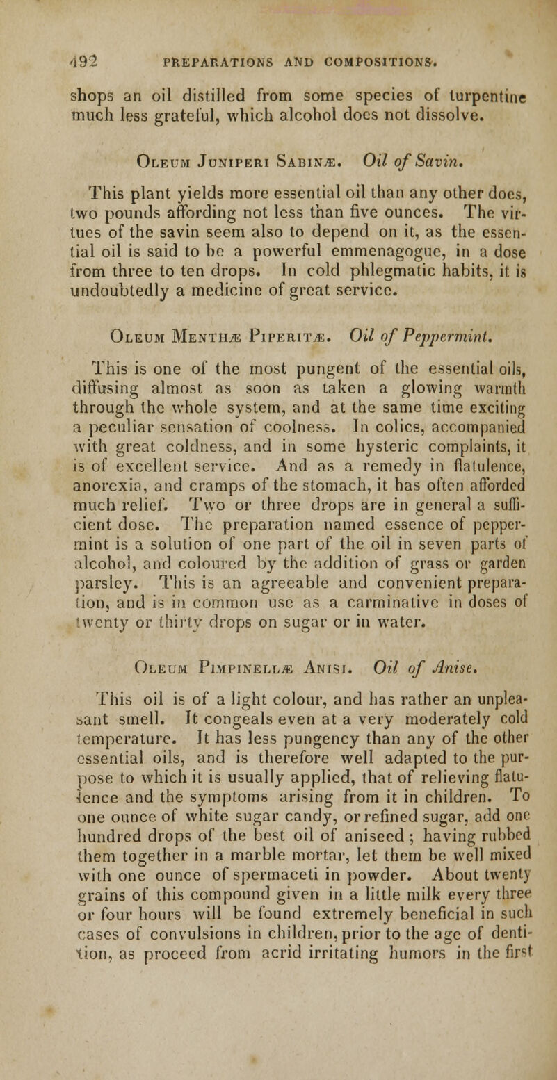 shops an oil distilled from some species of turpentine much less grateful, which alcohol does not dissolve. Oleum Juniperi Sabin.e. Oil of Savin. This plant yields more essential oil than any other does, two pounds affording not less than five ounces. The vir- tues of the savin seem also to depend on it, as the essen- tial oil is said to be a powerful emmenagogue, in a dose from three to ten drops. In cold phlegmatic habits, it is undoubtedly a medicine of great service. Oleum Menthje Piperita. Oil of Peppermint. This is one of the most pungent of the essential oils, diffusing almost as soon as taken a glowing warmth through the whole system, and at the same time exciting a peculiar sensation of coolness. In colics, accompanied with great coldness, and in some hysteric complaints, it is of excellent service. And as a remedy in flatulence, anorexia, and cramps of the stomach, it has often afforded much relief. Two or three drops are in general a suffi- cient dose. The preparation named essence of pepper- mint is a solution of one part of the oil in seven parts of alcohol, and coloured by the addition of grass or garden parsley. This is an agreeable and convenient prepara- tion, and is in common use as a carminative in doses of twenty or thirty drops on sugar or in water. Oleum Pimpinellje Anisi. Oil of Anise. This oil is of a light colour, and has rather an unplea- sant smell. It congeals even at a very moderately cold temperature. It has less pungency than any of the other essential oils, and is therefore well adapted to the pur- pose to which it is usually applied, that of relieving flatu- lence and the symptoms arising from it in children. To one ounce of white sugar candy, or refined sugar, add one hundred drops of the best oil of aniseed ; having rubbed them together in a marble mortar, let them be well mixed with one ounce of spermaceti in powder. About twenty grains of this compound given in a little milk every three or four hours will be found extremely beneficial in such cases of convulsions in children, prior to the age of denti- tion, as proceed from acrid irritating humors in the first