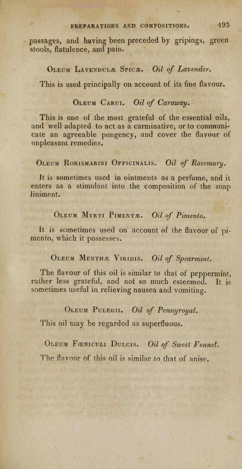 passages, and having been preceded by gripings, green stools, flatulence, and pain. Oleum Lavendulje Spica:. Oil of Lavender. This is used principally on account of its fine flavour. Oleum Carui. Oil of Caraway. This is one of the most grateful of the essential oils, and well adapted to act as a carminative, or to communi- cate an agreeable pungency, and cover the flavour of unpleasant remedies. Oleum Rorismarini Officinalis. Oil of Rosemary. It is sometimes used in ointments as a perfume, and it enters as a stimulant into the composition of the soap liniment. Oleum Myrti Pimento. Oil of Pimento. It is sometimes used on account of the flavour of pi- mento, which it possesses. Oleum Mentha Viridis. Oil of Spearmint. The flavour of this oil is similar to that of peppermint, rather less grateful, and not so much esteemed. It is sometimes useful in relieving nausea and vomiting. Oleum Pulegii. Oil of Pennyroyal. This oil may be regarded as superfluous. Oleum Foeniculi Dulcis. Oil of Sweet Fennel. The flavour of this oil is similar to that of anise.