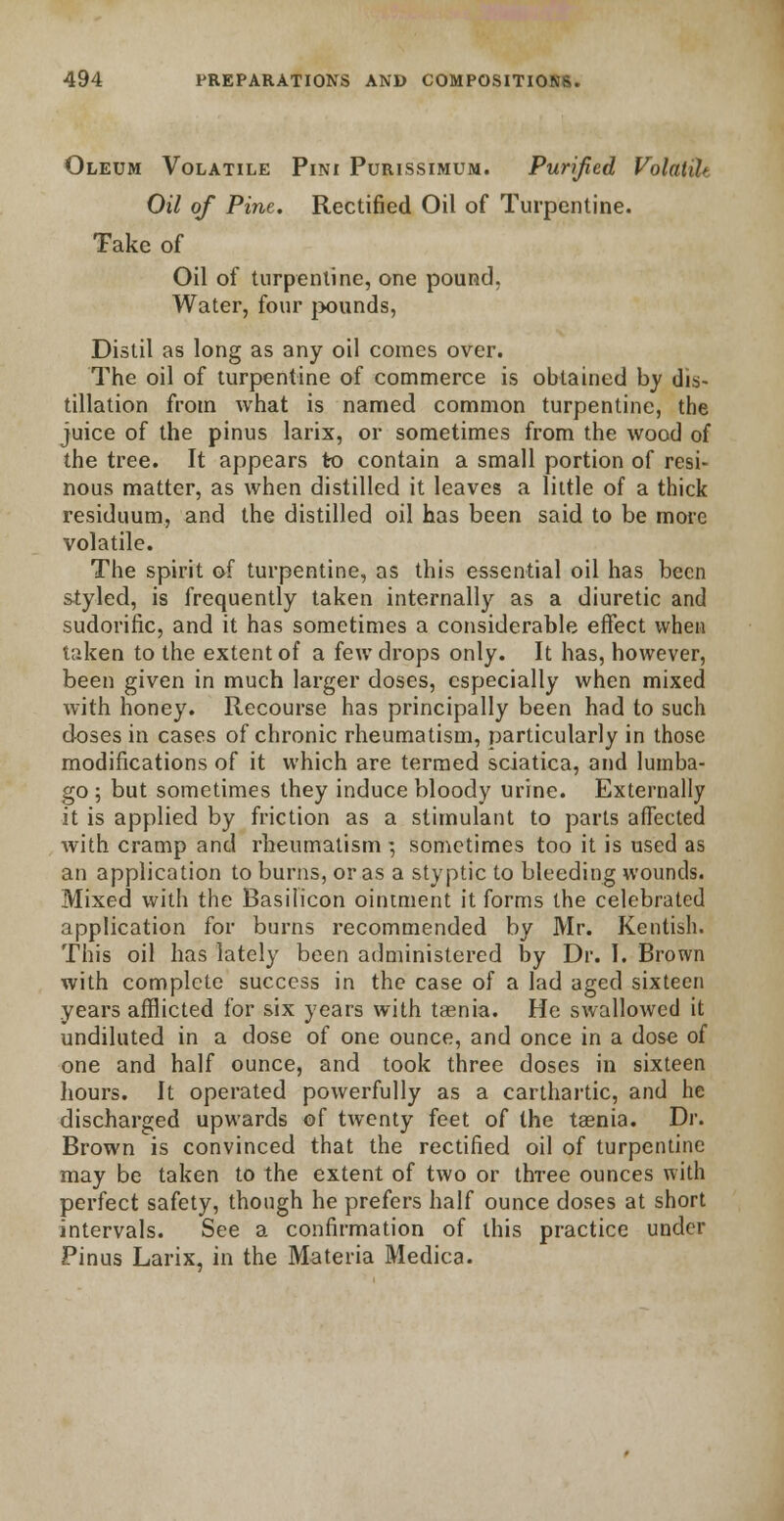 Oleum Volatile Pini Purissimum. Purified Volatib Oil of Pine. Rectified Oil of Turpentine. Take of Oil of turpentine, one pound. Water, four pounds, Distil as long as any oil comes over. The oil of turpentine of commerce is obtained by dis- tillation from what is named common turpentine, the juice of the pinus larix, or sometimes from the wood of the tree. It appears to contain a small portion of resi- nous matter, as when distilled it leaves a little of a thick residuum, and the distilled oil has been said to be more volatile. The spirit of turpentine, as this essential oil has been styled, is frequently taken internally as a diuretic and sudorific, and it has sometimes a considerable effect when taken to the extent of a few drops only. It has, however, been given in much larger doses, especially when mixed with honey. Recourse has principally been had to such doses in cases of chronic rheumatism, particularly in those modifications of it which are termed sciatica, and lumba- go ; but sometimes they induce bloody urine. Externally it is applied by friction as a stimulant to parts affected with cramp and rheumatism ; sometimes too it is used as an application to burns, or as a styptic to bleeding wounds. Mixed with the Basilicon ointment it forms the celebrated application for burns recommended by Mr. Kentish. This oil has lately been administered by Dr. I. Brown with complete success in the case of a lad aged sixteen years afflicted for six years with taenia. He swallowed it undiluted in a dose of one ounce, and once in a dose of one and half ounce, and took three doses in sixteen hours. It operated powerfully as a carthartic, and he discharged upwards of twenty feet of the taenia. Dr. Brown is convinced that the rectified oil of turpentine may be taken to the extent of two or three ounces with perfect safety, though he prefers half ounce doses at short intervals. See a confirmation of this practice under Pinus Larix, in the Materia Medica.