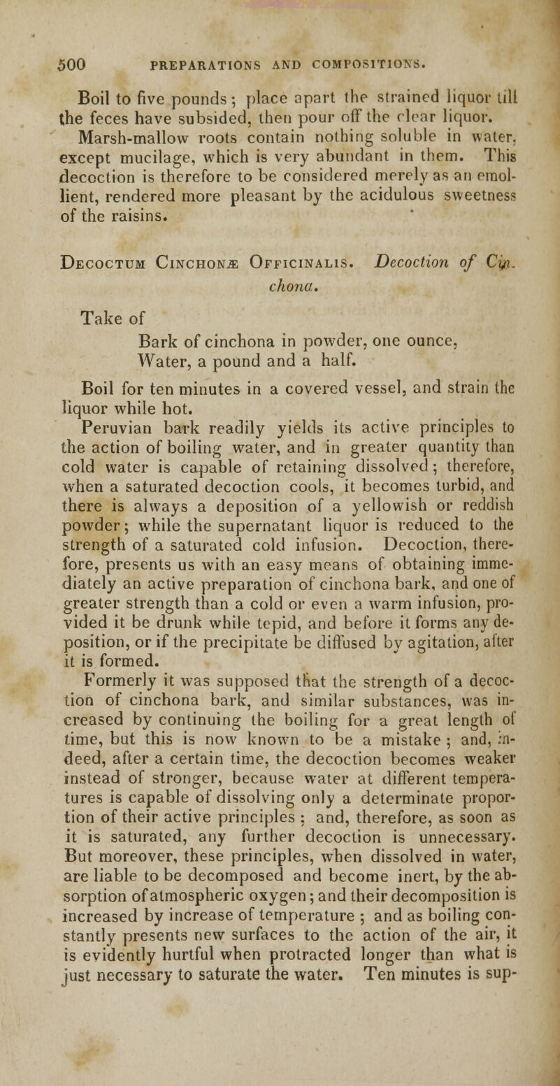 Boil to five pounds; place apart the strained liquor till the feces have subsided, then pour off the clear liquor. Marsh-mallow roots contain nothing soluble in water, except mucilage, which is very abundant in them. This decoction is therefore to be considered merely as an emol- lient, rendered more pleasant by the acidulous sweetness of the raisins. Decoctum Cinchona Officinalis. Decoction of Cyg,. chona. Take of Bark of cinchona in powder, one ounce, Water, a pound and a half. Boil for ten minutes in a covered vessel, and strain the liquor while hot. Peruvian bark readily yields its active principles to the action of boiling water, and in greater quantity than cold water is capable of retaining dissolved ; therefore, when a saturated decoction cools, it becomes turbid, and there is always a deposition of a yellowish or reddish powder; while the supernatant liquor is reduced to the strength of a saturated cold infusion. Decoction, there- fore, presents us with an easy means of obtaining imme- diately an active preparation of cinchona bark, and one of greater strength than a cold or even a warm infusion, pro- vided it be drunk while tepid, and before it forms any de- position, or if the precipitate be diffused by agitation, after it is formed. Formerly it was supposed that the strength of a decoc- tion of cinchona bark, and similar substances, was in- creased by continuing the boiling for a groat length of time, but this is now known to be a mistake ; and, in- deed, after a certain time, the decoction becomes weaker instead of stronger, because water at different tempera- tures is capable of dissolving only a determinate propor- tion of their active principles : and, therefore, as soon as it is saturated, any further decoction is unnecessary. But moreover, these principles, when dissolved in water, are liable to be decomposed and become inert, by the ab- sorption of atmospheric oxygen; and their decomposition is increased by increase of temperature ; and as boiling con- stantly presents new surfaces to the action of the air, it is evidently hurtful when protracted longer than what is just necessary to saturate the water. Ten minutes is sup-