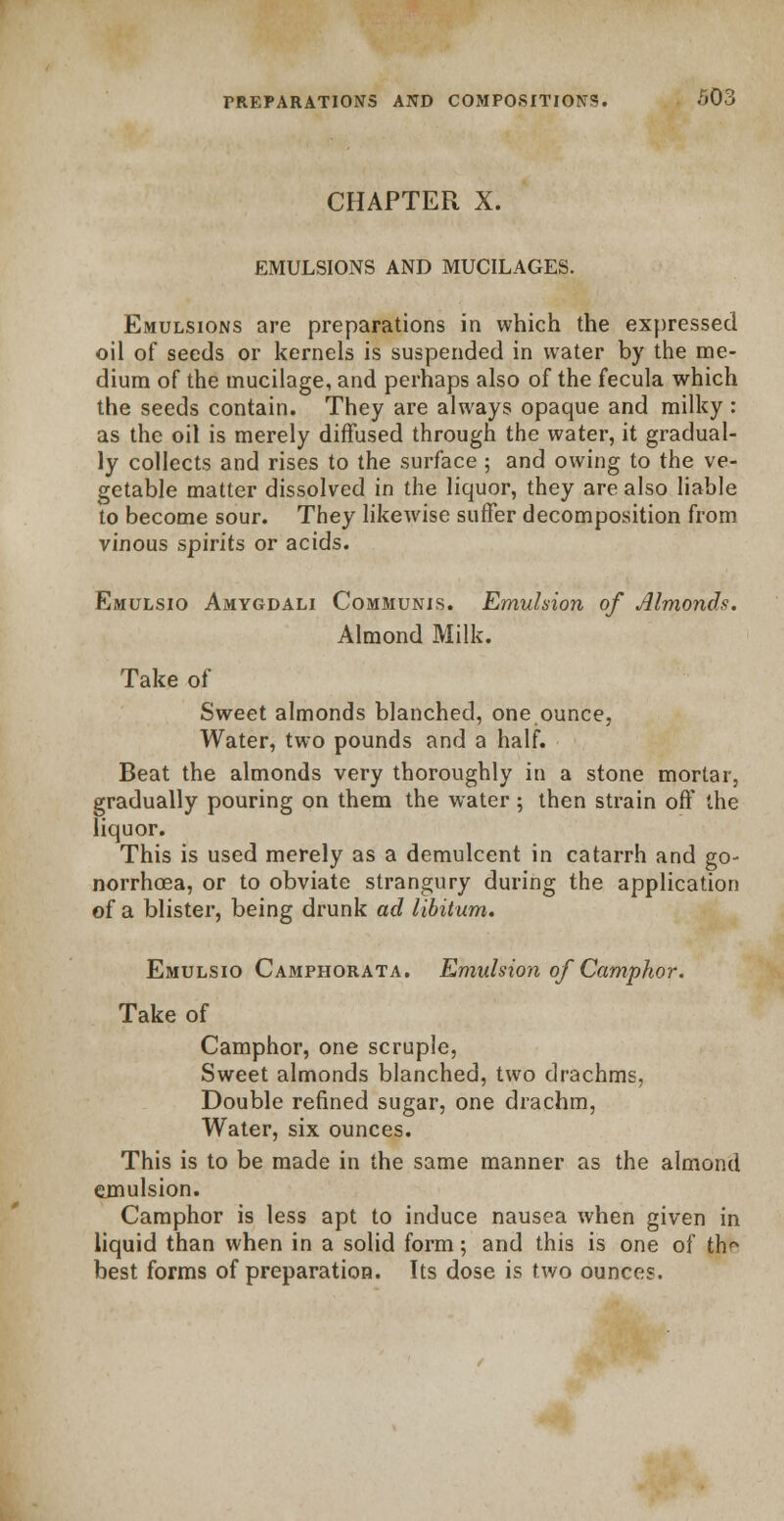 CHAPTER X. EMULSIONS AND MUCILAGES. Emulsions are preparations in which the expressed oil of seeds or kernels is suspended in water by the me- dium of the mucilage, and perhaps also of the fecula which the seeds contain. They are always opaque and milky : as the oil is merely diffused through the water, it gradual- ly collects and rises to the surface ; and owing to the ve- getable matter dissolved in the liquor, they are also liable to become sour. They likewise suffer decomposition from vinous spirits or acids. Emulsio Amygdali Communis. Emulsion of Almonds. Almond Milk. Take of Sweet almonds blanched, one ounce, Water, two pounds and a half. Beat the almonds very thoroughly in a stone mortar, gradually pouring on them the water; then strain off the liquor. This is used merely as a demulcent in catarrh and go- norrhoea, or to obviate strangury during the application of a blister, being drunk ad libitum. Emulsio Camphorata. Emulsion of Camphor. Take of Camphor, one scruple, Sweet almonds blanched, two drachms, Double refined sugar, one drachm, Water, six ounces. This is to be made in the same manner as the almond emulsion. Camphor is less apt to induce nausea when given in liquid than when in a solid form; and this is one of th^ best forms of preparation. Tts dose is two ounces.