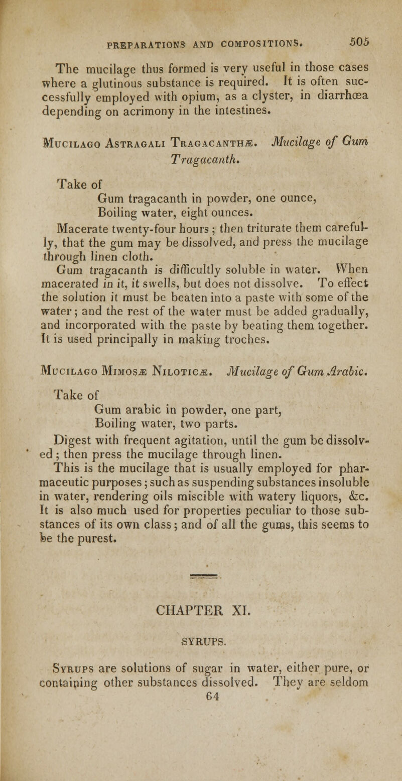 The mucilage thus formed is very useful in those cases where a glutinous substance is required. It is often suc- cessfully employed with opium, as a clyster, in diarrhoea depending on acrimony in the intestines. Mucilago Astragali Tragacanth.^. Mucilage of Gum Tragacanth. Take of Gum tragacanth in powder, one ounce, Boiling water, eight ounces. Macerate twenty-four hours; then triturate them careful- ly, that the gum may be dissolved, and press the mucilage through linen cloth. Gum tragacanth is difficultly soluble in water. When macerated in it, it swells, but does not dissolve. To effect the solution it must be beaten into a paste with some of the water; and the rest of the water must be added gradually, and incorporated with the paste by beating them together. It is used principally in making troches. Mucilago Mimosa Nilotic^. Mucilage of Gum Arabic. Take of Gum arable in powder, one part, Boiling water, two parts. Digest with frequent agitation, until the gum be dissolv- ed ; then press the mucilage through linen. This is the mucilage that is usually employed for phar- maceutic purposes; such as suspending substances insoluble in water, rendering oils miscible with watery liquors, &c. It is also much used for properties peculiar to those sub- stances of its own class; and of all the gums, this seems to fee the purest. CHAPTER XL SYRUPS. Syrups are solutions of sugar in water, either pure, or containing other substances dissolved. They are seldom 64