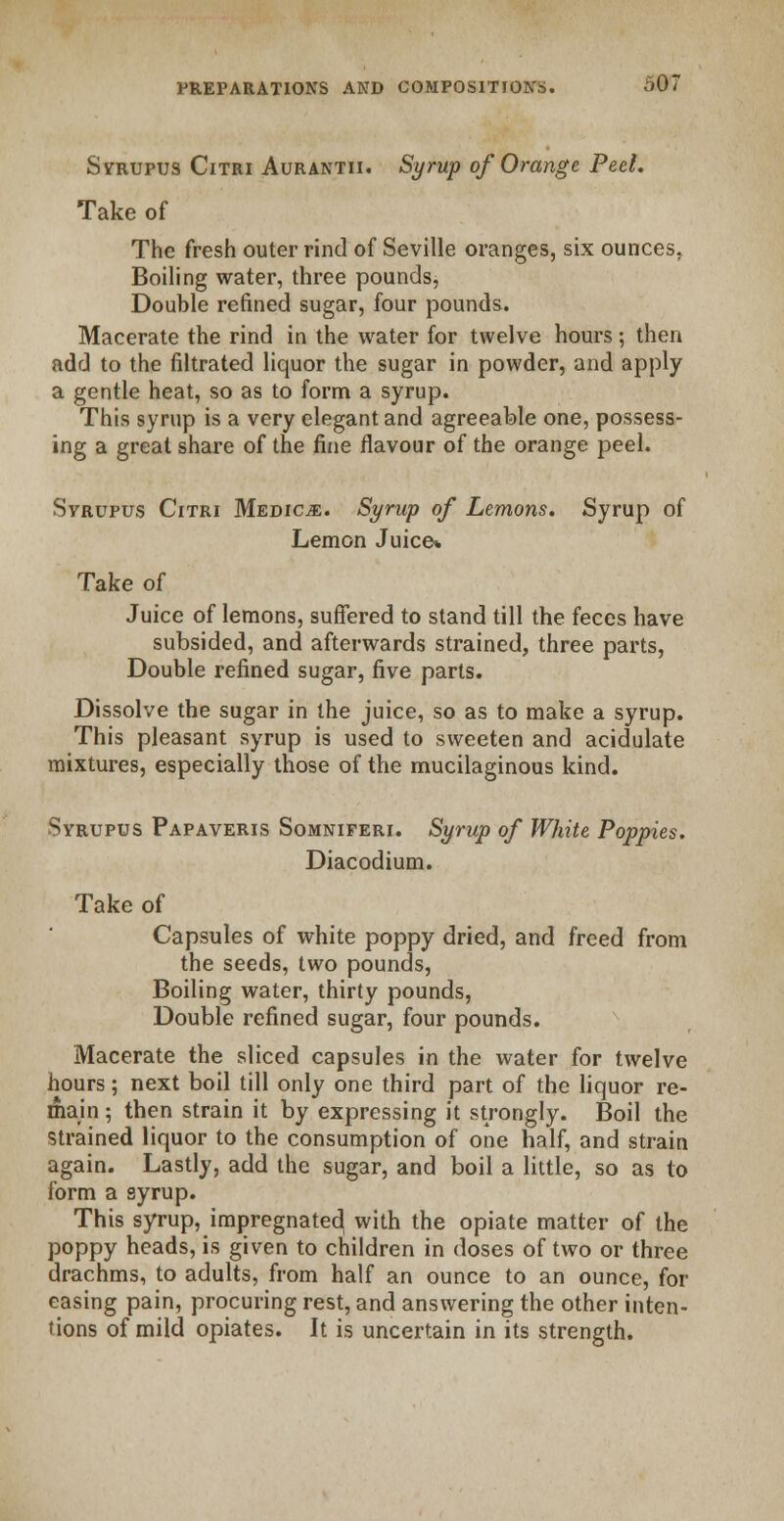 Syrupus Citri Aurantii. Syrup of Orange Peel. Take of The fresh outer rind of Seville oranges, six ounces, Boiling water, three pounds^ Double refined sugar, four pounds. Macerate the rind in the water for twelve hours; then add to the filtrated liquor the sugar in powder, and apply a gentle heat, so as to form a syrup. This syrup is a very elegant and agreeable one, possess- ing a great share of the fine flavour of the orange peel. Svrupus Citri Medico. Syrup of Lemons. Syrup of Lemon Juice* Take of Juice of lemons, suffered to stand till the feces have subsided, and afterwards strained, three parts, Double refined sugar, five parts. Dissolve the sugar in the juice, so as to make a syrup. This pleasant syrup is used to sweeten and acidulate mixtures, especially those of the mucilaginous kind. Syrupus Papaveris Somniferi. Syrup of White Poppies. Diacodium. Take of Capsules of white poppy dried, and freed from the seeds, two pounds, Boiling water, thirty pounds, Double refined sugar, four pounds. Macerate the sliced capsules in the water for twelve hours; next boil till only one third part of the liquor re- main; then strain it by expressing it strongly. Boil the Strained liquor to the consumption of one half, and strain again. Lastly, add the sugar, and boil a little, so as to form a syrup. This syrup, impregnated with the opiate matter of the poppy heads, is given to children in doses of two or three drachms, to adults, from half an ounce to an ounce, for easing pain, procuring rest, and answering the other inten- tions of mild opiates. It is uncertain in its strength.