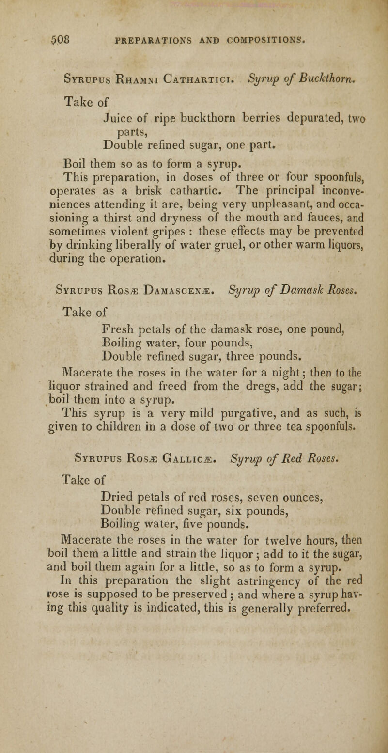 Syrupus Rhamni Cathartici. Syrup of Buckthorn. Take of Juice of ripe buckthorn berries depurated, two parts, Double refined sugar, one part. Boil them so as to form a syrup. This preparation, in doses of three or four spoonfuls, operates as a brisk cathartic. The principal inconve- niences attending it are, being very unpleasant, and occa- sioning a thirst and dryness of the mouth and fauces, and sometimes violent gripes : these effects may be prevented by drinking liberally of water gruel, or other warm liquors, during the operation. Syrupus Rosje Damascene. Syrup of Damask Roses. Take of Fresh petals of the damask rose, one pound, Boiling water, four pounds, Double refined sugar, three pounds. Macerate the roses in the water for a night; then to the liquor strained and freed from the dregs, add the sugar; boil them into a syrup. This syrup is a very mild purgative, and as such, is given to children in a dose of two or three tea spoonfuls. Syrupus Ros^: Gallics:. Syrup of Red Roses. Take of Dried petals of red roses, seven ounces, Double refined sugar, six pounds, Boiling water, five pounds. Macerate the roses in the water for twelve hours, then boil them a little and strain the liquor; add to it the sugar, and boil them again for a little, so as to form a syrup. In this preparation the slight astringency of the red rose is supposed to be preserved ; and where a syrup hav- ing this quality is indicated, this is generally preferred.