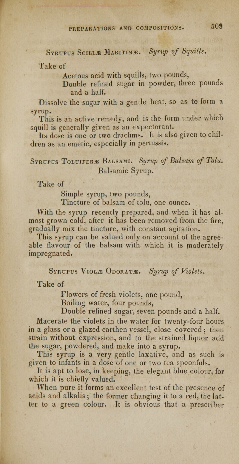 Syrupus Scilue Maritime. Syrup of Squills. Take of Acetous acid with squills, two pounds, Double refined sugar in powder, three pounds and a half. Dissolve the sugar with a gentle heat, so as to form a syrup. This is an active remedy, and is the form under which squill is generally given as an expectorant. Its dose is one or two drachms. It is also given to chil- dren as an emetic, especially in pertussis. Syrupus Toluifer*: Balsami. Syrup of Balsam of Tolu. Balsamic Syrup. Take of Simple syrup, two pounds, Tincture of balsam of tolu, one ounce. With the syrup recently prepared, and when it has al- most grown cold, after it has been removed from the fire, gradually mix the tincture, with constant agitation. This syrup can be valued only on account of the agree- able flavour of the balsam with which it is moderately impregnated. Syrupus Viol.& Odorat^e. Syrup of Violets. Take of Flowers of fresh violets, one pound, Boiling water, four pounds, Double refined sugar, seven pounds and a half. Macerate the violets in the water for twenty-four hours in a glass or a glazed earthen vessel, close covered ; then strain without expression, and to the strained liquor add the sugar, powdered, and make into a syrup. This syrup is a very gentle laxative, and as such is given to infants in a dose of one or two tea spoonfuls. It is apt to lose, in keeping, the elegant blue colour, for which it is chiefly valued. When pure it forms an excellent test of the presence of acids and alkalis ; the former changing it to a red, the lat- ter to a green colour. It is obvious that a prescribe!-