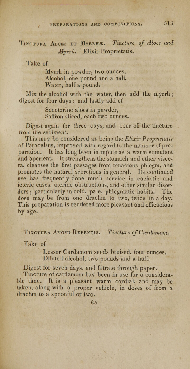 Tinctura Aloes et Myrrhs. Tincture of Aloes and Myrrh. Elixir Proprietatis. Take of Myrrh in powder, two ounces, Alcohol, one pound and a half, Water, half a pound. Mix the alcohol with the water, then add the myrrh; digest for four days ; and lastly add of Socotorine aloes in powder, Saffron sliced, each two ounces. Digest again for three days, and pour off the tincture from the sediment. This may be considered as being the Elixir Proprietatis of Paracelsus, improved with regard to the manner of pre- paration. It has long been in repute as a warm stimulant and aperient. It strengthens the stomach and other visce- ra, cleanses the first passages from tenacious phlegm, and promotes the natural secretions in general. Its continued use has frequently done much service in cachetic and icteric cases, uterine obstructions, and other similar disor- ders ; particularly in cold, pale, phlegmatic habits. The dose may be from one drachm to two, twice in a day. This preparation is rendered more pleasant and efficacious by age. Tinctura Amomi Repentis. Tincture of Cardamom. Take of Lesser Cardamom seeds bruised, four ounces, Diluted alcohol, two pounds and a half. Digest for seven days, and filtrate through paper. Tincture of cardamom has been in use for a considera- ble time. It is a pleasant warm cordial, and may be taken, along with a proper vehicle, in doses of from a drachm to a spoonful or two.