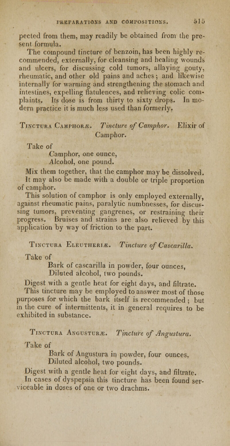 pected from them, may readily be obtained from the pre- sent formula. The compound tincture of benzoin, has been highly re- commended, externally, for cleansing and healing wounds and ulcers, for discussing cold tumors, allaying gouty, rheumatic, and other old pains and aches; and likewise internally for warming and strengthening the stomach and intestines, expelling flatulences, and relieving colic com- plaints. Its dose is from thirty to sixty drops. In mo- dern practice it is much less used than formerly. Tinctura Camphors. Tincture ofCamphor. Elixir of Camphor. Take of Camphor, one ounce, Alcohol, one pound. Mix them together, that the camphor maybe dissolved. It may also be made with a double or triple proportion of camphor. This solution of camphor is only employed externally, against rheumatic pains, paralytic numbnesses, for discus- sing tumors, preventing gangrenes, or restraining their progress. Bruises and strains are also relieved by this application by way of friction to the part. Tinctura Eleutherije. Tincture of Cascarilla. Take of Bark of cascarilla in powder, four ounces, Diluted alcohol, two pounds. Digest with a gentle heat for eight days, and filtrate. This tincture may be employed to answer most of those purposes for which the bark itself is recommended ; but in the cure of intermittents, it in general requires to be exhibited in substance. Tinctura Angustur^:. Tincture of Angustura. Take of Bark of Angustura in powder, four ounces, Diluted alcohol, two pounds. Digest with a gentle heat for eight days, and filtrate. In cases of dyspepsia this tincture has been found ser- viceable in doses of one or two drachms.