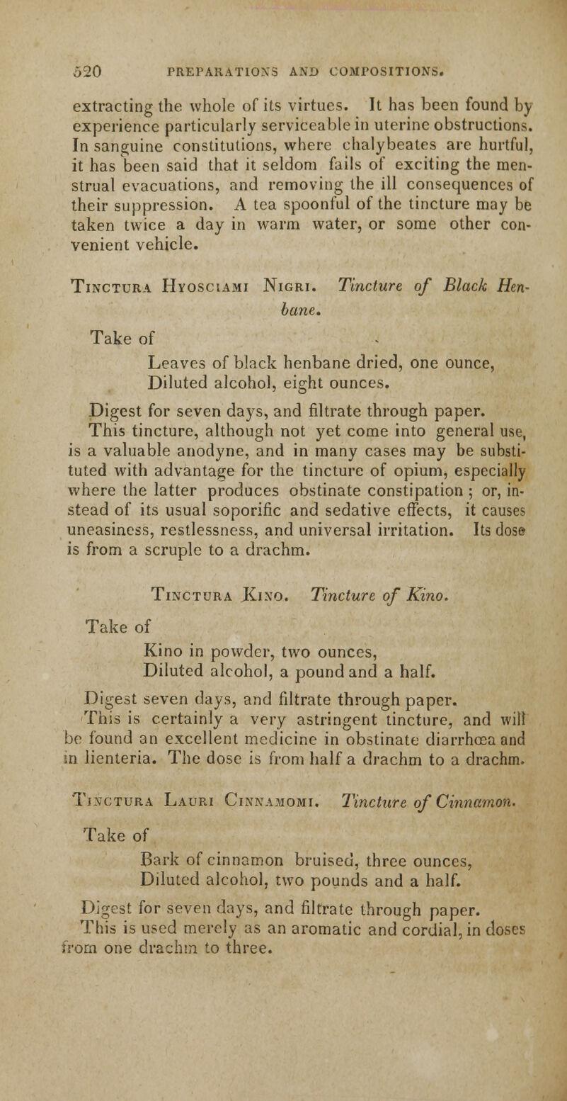 extracting the whole of its virtues. It has been found by experience particularly serviceable in uterine obstructions. In sanguine constitutions, where chalybeates are hurtful, it has been said that it seldom fails of exciting the men- strual evacuations, and removing the ill consequences of their suppression. A tea spoonful of the tincture may be taken twice a day in warm water, or some other con- venient vehicle. Tinctura Hyosciami Nigri. Tincture of Black Hen- bane. Take of Leaves of black henbane dried, one ounce, Diluted alcohol, eight ounces. Digest for seven days, and filtrate through paper. This tincture, although not yet come into general use, is a valuable anodyne, and in many cases may be substi- tuted with advantage for the tincture of opium, especially where the latter produces obstinate constipation ; or, in- stead of its usual soporific and sedative effects, it causes uneasiness, restlessness, and universal irritation. Its dose is from a scruple to a drachm. Tinctura Kino. Tincture of Kino. Take of Kino in powder, two ounces, Diluted alcohol, a pound and a half. Digest seven days, and filtrate through paper. This is certainly a very astringent tincture, and will be found an excellent medicine in obstinate diarrhoea and in lienteria. The dose is from half a drachm to a drachm. Tinctura Lauri Cinnamomi. Tincture of Cinnamon. Take of Bark of cinnamon bruised, three ounces, Diluted alcohol, two pounds and a half. Digest for seven days, and filtrate through paper. This is used merely as an aromatic and cordial, in doses from one drachm to three.