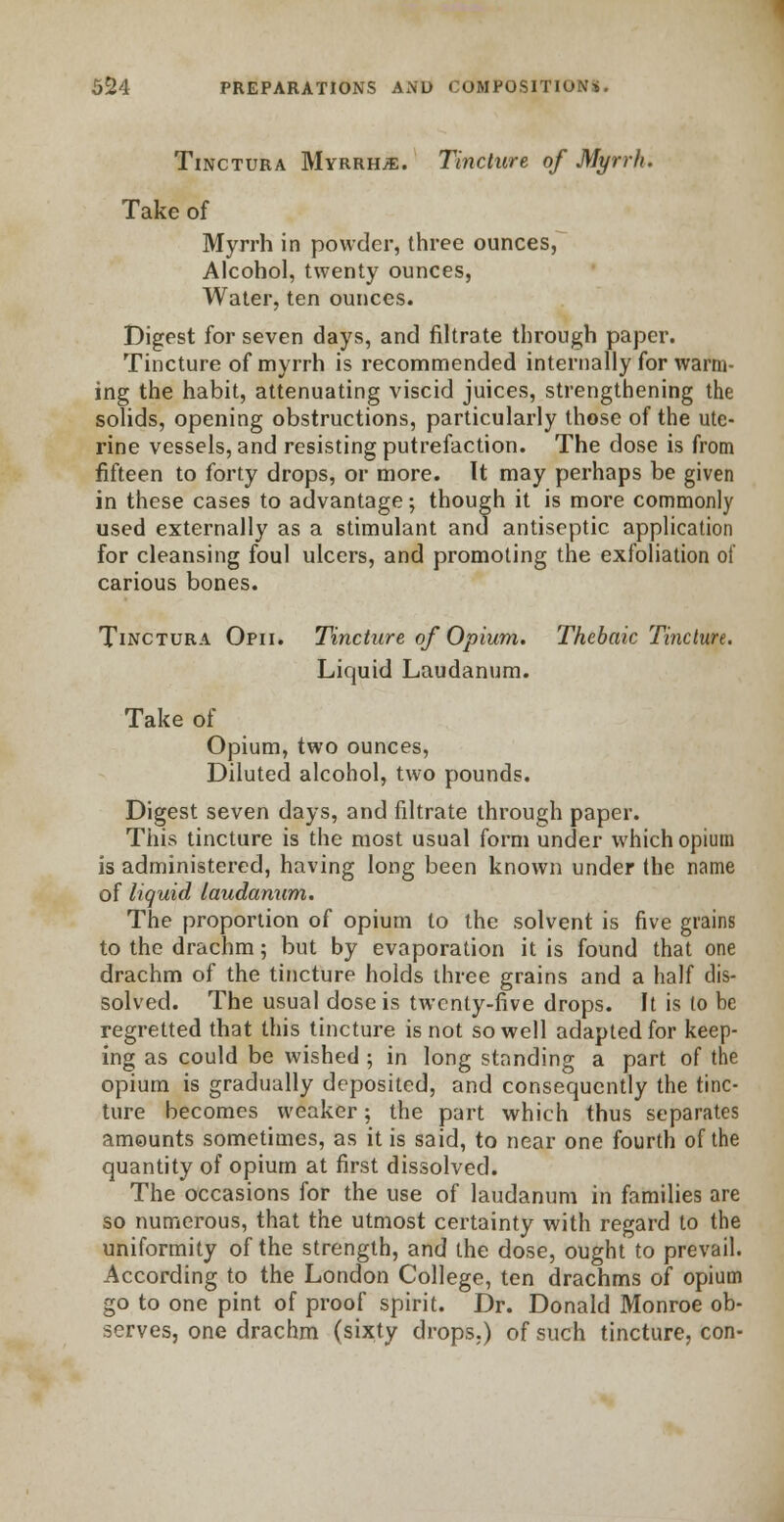 Tinctura Myrrhs. Tincture of Myrrh. Take of Myrrh in powder, three ounces, Alcohol, twenty ounces, Water, ten ounces. Digest for seven days, and filtrate through paper. Tincture of myrrh is recommended internally for warm- ing the habit, attenuating viscid juices, strengthening the solids, opening obstructions, particularly those of the ute- rine vessels, and resisting putrefaction. The dose is from fifteen to forty drops, or more. It may perhaps be given in these cases to advantage; though it is more commonly used externally as a stimulant and antiseptic application for cleansing foul ulcers, and promoting the exfoliation of carious bones. Tinctura Opii. Tincture of Opium. Thebaic Tincture. Liquid Laudanum. Take of Opium, two ounces, Diluted alcohol, two pounds. Digest seven days, and filtrate through paper. This tincture is the most usual form under which opium is administered, having long been known under the name of liquid laudanum. The proportion of opium to the solvent is five grains to the drachm; but by evaporation it is found that one drachm of the tincture holds three grains and a half dis- solved. The usual dose is twenty-five drops. It is to be regretted that this tincture is not so well adapted for keep- ing as could be wished ; in long standing a part of the opium is gradually deposited, and consequently the tinc- ture becomes weaker; the part which thus separates amounts sometimes, as it is said, to near one fourth of the quantity of opium at first dissolved. The occasions for the use of laudanum in families are so numerous, that the utmost certainty with regard to the uniformity of the strength, and the dose, ought to prevail. According to the London College, ten drachms of opium go to one pint of proof spirit. Dr. Donald Monroe ob- serves, one drachm (sixty drops.) of such tincture, con-