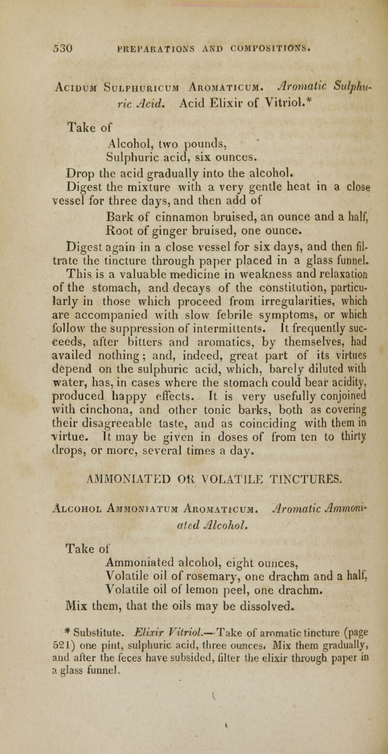 Acidum Sulphuricum Aromaticum. Aromatic Sulphu- ric Acid. Acid Elixir of Vitriol.* Take of Alcohol, two pounds, Sulphuric acid, six ounces. Drop the acid gradually into the alcohol. Digest the mixture with a very gentle heat in a close vessel for three days, and then add of Bark of cinnamon bruised, an ounce and a half, Root of ginger bruised, one ounce. Digest again in a close vessel for six days, and then fil- trate the tincture through paper placed in a glass funnel. This is a valuable medicine in weakness and relaxation of the stomach, and decays of the constitution, particu- larly in those which proceed from irregularities, which are accompanied with slow febrile symptoms, or which follow the suppression of intermittents. It frequently suc- ceeds, after bitters and aromatics, by themselves, had availed nothing; and, indeed, great part of its virtues depend on the sulphuric acid, which, barely diluted with water, has, in cases where the stomach could bear acidity, produced happy effects. It is very usefully conjoined with cinchona, and other tonic barks, both as covering their disagreeable taste, and as coinciding with them in virtue. It may be given in doses of from ten to thirty drops, or more, several times a day. AMMONIATED OK VOLATILE TINCTURES. Alcohol Ammoniatum Aromaticum. Aromatic Ammoni- ated Alcohol. Take of Ammoniated alcohol, eight ounces, Volatile oil of rosemary, one drachm and a half, Volatile oil of lemon peel, one drachm. Mix them, that the oils may be dissolved. * Substitute. Elixir Vitriol.—Take of aromatic tincture (page 521) one pint, sulphuric acid, three ounces. Mix them gradually, and after the feces have subsided, filter the elixir through paper in a glass funnel.