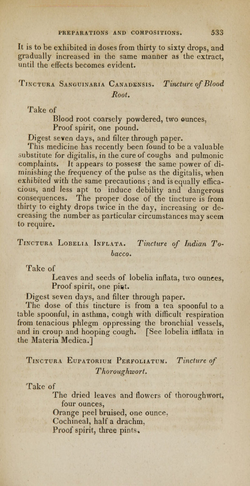 It is to be exhibited in doses from thirty to sixty drops, and gradually increased in the same manner as the extract, until the effects becomes evident. Tinctura Sanguinaria Canadknsis. Tincture of Blood Boot. Take of Blood root coarsely powdered, two ounces. Proof spirit, one pound. Digest seven days, and filter through paper. This medicine has recently been found to be a valuable substitute for digitalis, in the cure of coughs and pulmonic complaints. It appears to possess the same power of di- minishing the frequency of the pulse as the digitalis, when exhibited with the same precautions ; and is equally effica- cious, and less apt to induce debility and dangerous consequences. The proper dose of the tincture is from thirty to eighty drops twice in the day, increasing or de- creasing the number as particular circumstances may seem to require. Tinctura Lobelia Inflata. Tincture of Indian To- bacco. Take of Leaves and seeds of lobelia inflata, two ounces, Proof spirit, one pi«t. Digest seven days, and filter through paper. The dose of this tincture is from a tea spoonful to a table spoonful, in asthma, cough with difficult respiration from tenacious phlegm oppressing the bronchial vessels, and in croup and hooping cough. [See lobelia inflata in the Materia Medica.] Tinctura Eupatorium Perfoliatum. Tincture of Thoroughwort. Take of The dried leaves and flowers of thoroughwort, four ounces, Orange peel bruised, one ounce, Cochineal, half a drachm, Proof spirit, three pints.