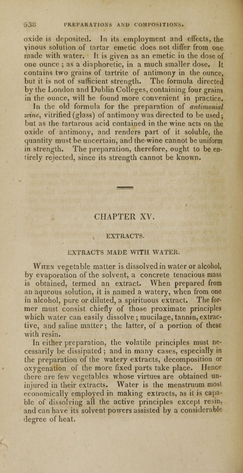 oxide is deposited. In its employment and effects, the vinous solution of tartar emetic does not differ from one made with water. It is given as an emetic in the dose of one ounce ; as a diaphoretic, in a much smaller dose. It contains two grains of tartrite of antimony in the ounce, but it is not of sufficient strength. The formula directed by the London and Dublin Colleges, containing four grains in the ounce, will be found more convenient in practice. In the old formula for the preparation of antimonial wine, vitrified (glass) of antimony was directed to be used; but as the tartarous acid contained in the wine acts on the oxide of antimony, and renders part of it soluble, the quantity must be uncertain, and the wine cannot be uniform in strength. The preparation, therefore, ought to be en- tirely rejected, since its strength cannot be known. CHAPTER XV. EXTRACTS. EXTRACTS MADE WITH WATER. When vegetable matter is dissolved in water or alcohol, by evaporation of the solvent, a concrete tenacious mass is obtained, termed an extract. When prepared from an aqueous solution, it is named a watery, when from one in alcohol, pure or diluted, a spirituous extract. The for- mer must consist chiefly of those proximate principles which water can easily dissolve ; mucilage, tannin, extrac- tive, and saline matter; the latter, of a portion of these with resin. In either preparation, the volatile principles must ne- cessarily be dissipated ; and in many cases, especially in the preparation of the watery extracts, decomposition or oxygenation of the more fixed parts take place. Hence there are few vegetables whose virtues are obtained un- injured in their extracts. Water is the menstruum most economically employed in making extracts, as it is capa- ble of dissolving all the active principles except resin, and can have its solvent powers assisted by a considerable degree of heat.