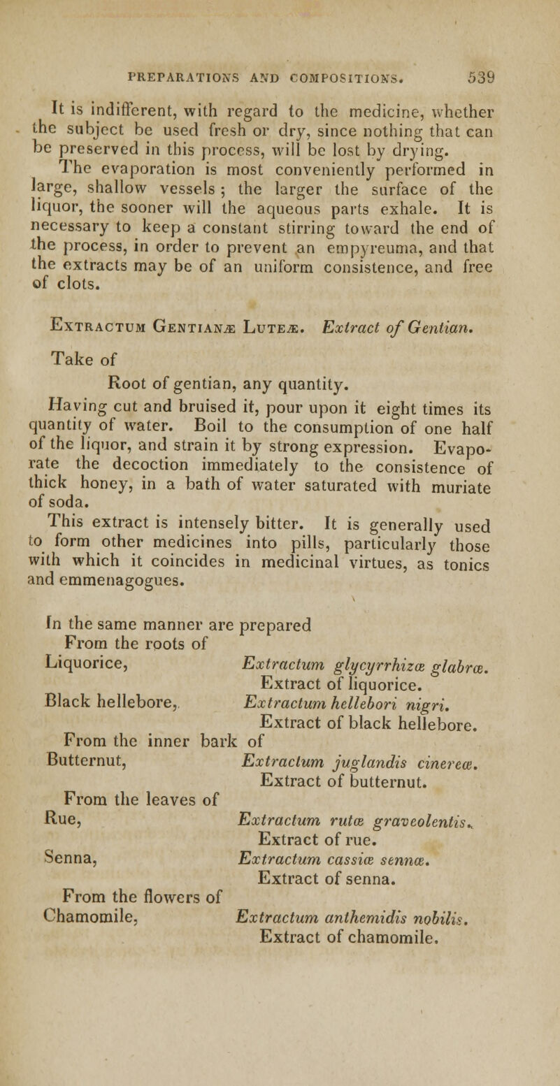 It is indifferent, with regard to the medicine, whether the subject be used fresh or dry, since nothing that can be preserved in this process, will be lost by drying. The evaporation is most conveniently performed in large, shallow vessels; the larger the surface of the liquor, the sooner will the aqueous parts exhale. It is necessary to keep a constant stirring toward the end of the process, in order to prevent an empyreuma, and that the extracts may be of an uniform consistence, and free of clots. Extractum Gentians Lute^:. Extract of Gentian. Take of Root of gentian, any quantity. Having cut and bruised it, pour upon it eight times its quantity of water. Boil to the consumption of one half of the liquor, and strain it by strong expression. Evapo- rate the decoction immediately to the consistence of thick honey, in a bath of water saturated with muriate of soda. This extract is intensely bitter. It is generally used to form other medicines into pills, particularly those with which it coincides in medicinal virtues, as tonics and emmenagogues. In the same manner are prepared From the roots of Liquorice, Extractum glycyrrhiza glabra. Extract of liquorice. Black hellebore, Extractum hcllebori nigri. Extract of black hellebore. From the inner bark of Butternut, Extractum juglandis cinerea. Extract of butternut. From the leaves of Rue, Extractum ruta graveolentis^ Extract of rue. Senna, Extractum cassia senna. Extract of senna. From the flowers of Chamomile, Extractum anthemidis nobilis. Extract of chamomile.