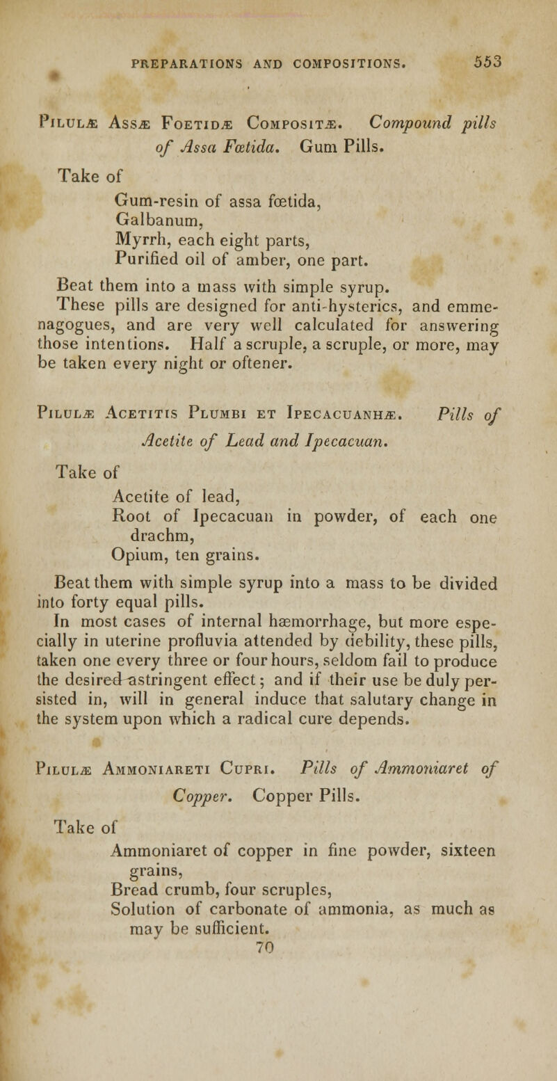 Pilule Ass^e Foetid.e Composite. Compound pills of Assa Foztida. Gum Pills. Take of Gum-resin of assa foetida, Galbanum, Myrrh, each eight parts, Purified oil of amber, one part. Beat them into a mass with simple syrup. These pills are designed for anti-hysterics, and emme- nagogues, and are very well calculated for answering those intentions. Half a scruple, a scruple, or more, may be taken every night or oftener. Pilule Acetitis Plumbi et Ipecacuanha. Pills of Acetite of Lead and Ipecacuan. Take of Acetite of lead, Root of Ipecacuan in powder, of each one drachm, Opium, ten grains. Beat them with simple syrup into a mass to be divided into forty equal pills. In most cases of internal haemorrhage, but more espe- cially in uterine profluvia attended by debility, these pills, taken one every three or four hours, seldom fail to produce the desired astringent effect; and if their use be duly per- sisted in, will in general induce that salutary change in the system upon which a radical cure depends. Pilulje Ammoniareti Cupri. Pills of Ammoniaret of Copper. Copper Pills. Take of Ammoniaret of copper in fine powder, sixteen grains, Bread crumb, four scruples, Solution of carbonate of ammonia, as much as may be sufficient. 70