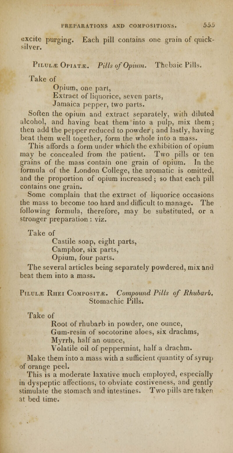 excite purging. Each pill contains one grain of quick- silver. Pilulje Opiate. Pills of Opium. Thebaic Pills. Take of Opium, one part, Extract of liquorice, seven parts, Jamaica pepper, two parts. Soften the opium and extract separately, with diluted alcohol, and having beat them into a pulp, mix them; then add the pepper reduced to powder; and lastly, having beat them well together, form the whole into a mass. This affords a form under which the exhibition of opium may be concealed from the patient. Two pills or ten grains of the mass contain one grain of opium. In the formula of the London College, the aromatic is omitted, and the proportion of opium increased ; so that each pill contains one grain. Some complain that the extract of liquorice occasions the mass to become too hard and difficult to manage. The following formula, therefore, may be substituted, or a stronger preparation : viz. Take of Castile soap, eight parts, Camphor, six parts, Opium, four parts. The several articles being separately powdered, mix and beat them into a mass. Pilulje Rhei Composite. Compound Pills of Rhubarb. Stomachic Pills. Take of Root of rhubarb in powder, one ounce, Gum-resin of socotorine aloes, six drachms, Myrrh, half an ounce, Volatile oil of peppermint, half a drachm. Make them into a mass with a sufficient quantity of syrup of orange peel. This is a moderate laxative much employed, especially in dyspeptic affections, to obviate costiveness, and gently stimulate the stomach and intestines. Two pills are taken it bed time.