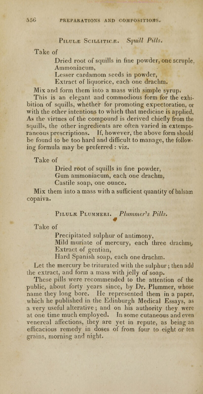 Pilule Scilliticje. Squill Pills. Take of Dried root of squills in fine powder, one scruple. Ammoniacum, Lesser cardamom seeds in powder, Extract of liquorice, each one drachm. Mix and form them into a mass with simple syrup. This is an elegant and commodious form for the exhi- bition of squills, whether for promoting expectoration, or with the other intentions to which that medicine is applied, As the virtues of the compound is derived chiefly from the squills, the other ingredients are often varied in extempo- raneous prescriptions. If, however, the above form should be found to be too hard and difficult to manage, the follow- ing formula may be preferred : viz. Take of Dried root of squills in fine powder, Gum ammoniacum, each one drachm, Castile soap, one ounce. Mix them into a mass with a sufficient quantity of balsatn copaiva. Pilule Plummeri. Plummets Pills. 0 Take of Precipitated sulphur of antimony, Mild muriate of mercury, each three drachms,. Extract of gentian, Hard Spanish soap, each one drachm. Let the mercury be triturated with the sulphur; then add the extract, and form a mass with jelly of soap. These pills were recommended to the attention of the public, about forty years since, by Dr. Plummer, whose name they long bore. He represented them in a paper, which he published in the Edinburgh Medical Essays, as a very useful alterative; and on his authority they were at one time much employed. In some cutaneous and even venereal affections, they are yet in repute, as being an efficacious remedy in doses of from four to eight or ten grains, morning and night.