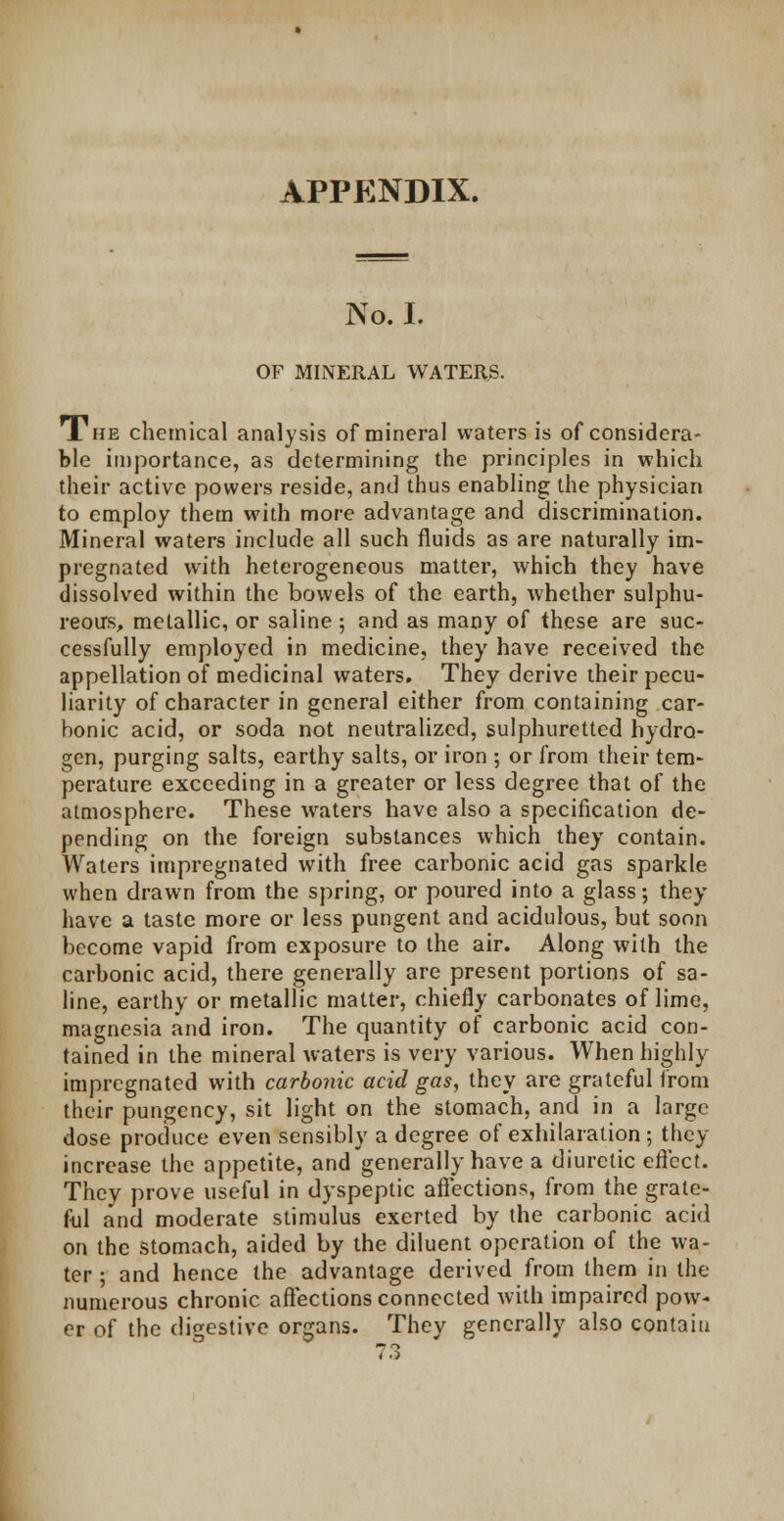 APPENDIX. No. I. OF MINERAL WATERS. The chemical analysis of mineral waters is of considera- ble importance, as determining the principles in which their active powers reside, and thus enabling the physician to employ them with more advantage and discrimination. Mineral waters include all such fluids as are naturally im- pregnated with heterogeneous matter, which they have dissolved within the bowels of the earth, whether sulphu- reous, metallic, or saline ; and as many of these are suc- cessfully employed in medicine, they have received the appellation of medicinal waters. They derive their pecu- liarity of character in general either from containing car- bonic acid, or soda not neutralized, sulphuretted hydro- gen, purging salts, earthy salts, or iron ; or from their tem- perature exceeding in a greater or less degree that of the atmosphere. These waters have also a specification de- pending on the foreign substances which they contain. Waters impregnated with free carbonic acid gas sparkle when drawn from the spring, or poured into a glass; they have a taste more or less pungent and acidulous, but soon become vapid from exposure to the air. Along with the carbonic acid, there generally are present portions of sa- line, earthy or metallic matter, chiefly carbonates of lime, magnesia and iron. The quantity of carbonic acid con- tained in the mineral waters is very various. When highly impregnated with carbonic acid gas, they are grateful from their pungency, sit light on the stomach, and in a large dose produce even sensibly a degree of exhilaration; they increase the appetite, and generally have a diuretic effect. They prove useful in dyspeptic affections, from the grate- ful and moderate stimulus exerted by the carbonic acid on the stomach, aided by the diluent operation of the wa- ter ; and hence the advantage derived from them in the numerous chronic affections connected with impaired pow- er of the digestive organs. They generally also contain 73