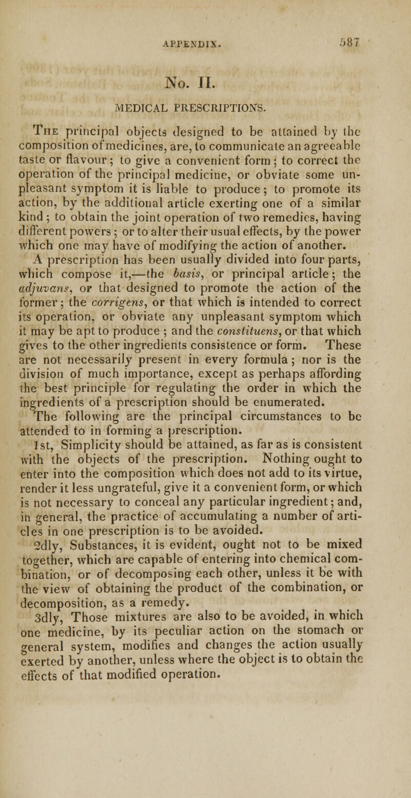 No. II. MEDICAL PRESCRIPTION'S. The principal objects designed to be attained by the composition of medicines, are, to communicate an agreeable taste or flavour; to give a convenient form; to correct the operation of the principal medicine, or obviate some un- pleasant symptom it is liable to produce; to promote its action, by the additional article exerting one of a similar kind ; to obtain the joint operation of two remedies, having different powers; or to alter their usual effects, by the power which one may have of modifying the action of another. A prescription has been usually divided into four parts, which compose it,—the basis, or principal article; the adjuvans, of that designed to promote the action of the former; the corrigcns, or that which is intended to correct its operation, or obviate any unpleasant symptom which it may be apt to produce ; and the constituens, or that which gives to the other ingredients consistence or form. These are not necessarily present in every formula; nor is the division of much importance, except as perhaps affording the best principle for regulating the order in which the ingredients of a prescription should be enumerated. The following are the principal circumstances to be attended to in forming a prescription. 1st, Simplicity should be attained, as far as is consistent with the objects of the prescription. Nothing ought to enter into the composition which does not add to its virtue, render it less ungrateful, give it a convenient form, or which is not necessary to conceal any particular ingredient; and, in general, the practice of accumulating a number of arti- cles in one prescription is to be avoided. 2dly, Substances, it is evident, ought not to be mixed together, which are capable of entering into chemical com- bination, or of decomposing each other, unless it be with the view of obtaining the product of the combination, or decomposition, as a remedy. 3dly, Those mixtures are also to be avoided, in which one medicine, by its peculiar action on the stomach or general system, modifies and changes the action usually exerted by another, unless where the object is to obtain the effects of that modified operation.