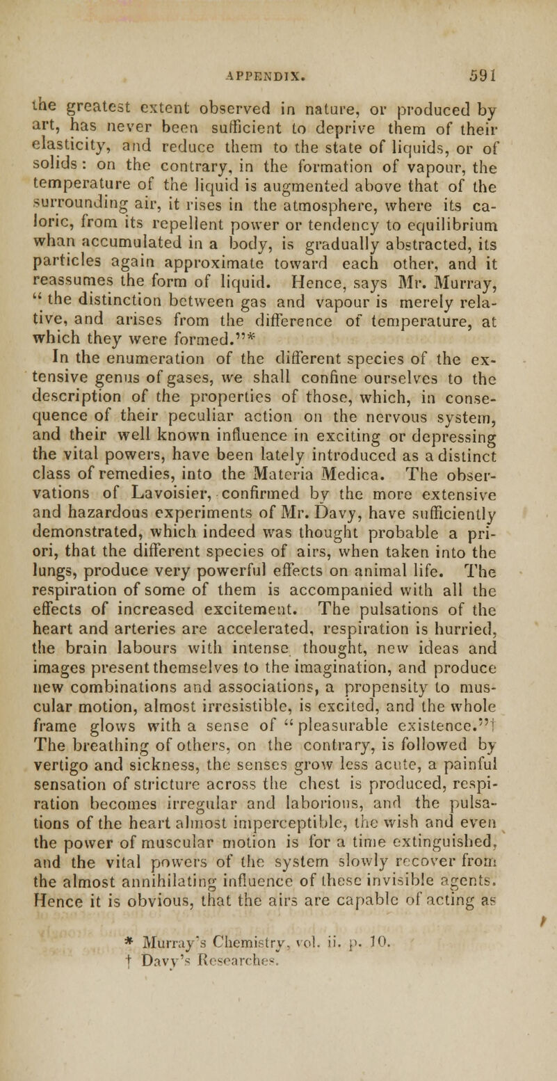 the greatest extent observed in nature, or produced by art, has never been sufficient to deprive them of their elasticity, and reduce them to the state of liquids, or of solids : on the contrary, in the formation of vapour, the temperature of the liquid is augmented above that of the surrounding air, it rises in the atmosphere, where its ca- loric, from its repellent power or tendency to equilibrium whan accumulated in a body, is gradually abstracted, its particles again approximate toward each other, and it reassumes the form of liquid. Hence, says Mr. Murray,  the distinction between gas and vapour is merely rela- tive, and arises from the difference of temperature, at which they were formed.1'* In the enumeration of the different species of the ex- tensive genus of gases, we shall confine ourselves to the description of the properties of those, which, in conse- quence of their peculiar action on the nervous system, and their well known influence in exciting or depressing the vital powers, have been lately introduced as a distinct class of remedies, into the Materia Medica. The obser- vations of Lavoisier, confirmed by the more extensive and hazardous experiments of Mr. Davy, have sufficiently demonstrated, which indeed was thought probable a pri- ori, that the different species of airs, when taken into the lungs, produce very powerful effects on animal life. The respiration of some of them is accompanied with all the effects of increased excitement. The pulsations of the heart and arteries are accelerated, respiration is hurried, the brain labours with intense thought, new ideas and images present themselves to the imagination, and produce- new combinations and associations, a propensity to mus- cular motion, almost irresistible, is excited, and the whole frame glows with a sense of  pleasurable existence.'1 The breathing of others, on the contrary, is followed by vertigo and sickness, the senses grow less acute, a painful sensation of stricture across the chest is produced, respi- ration becomes irregular and laborious, and the pulsa- tions of the heart almost imperceptible, the wish and even the power of muscular motion is for a time extinguished, and the vital powers of the system slowly recover from the almost annihilating influence of these invisible agents. Hence it is obvious, that the airs are capable of acting an * Murray's Chemistry, veil. ii. p. JO. + Davy's Research* -