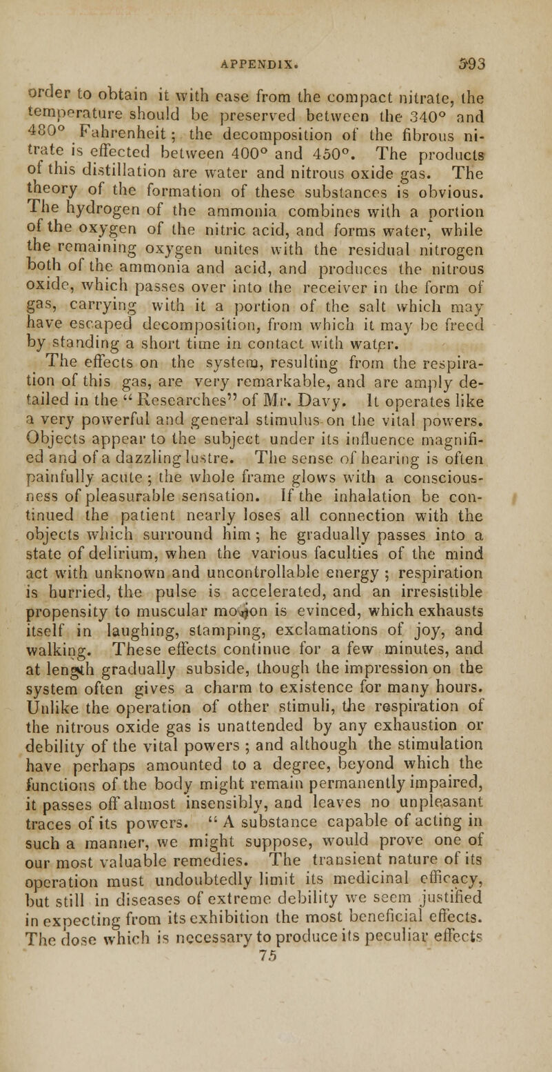 order to obtain it with case from the compact nitrate, the temperature should be preserved between the 340° and 480° Fahrenheit; the decomposition of the fibrous ni- trate is effected between 400° and 450°. The products ot this distillation are water and nitrous oxide gas. The tneory of the formation of these substances is obvious. The hydrogen of the ammonia combines with a portion of the oxygen of the nitric acid, and forms water, while the remaining oxygen unites with the residual nitrogen both of the ammonia and acid, and produces the nitrous oxide, which passes over into the receiver in the form of gas, carrying with it a portion of the salt which may have escaped decomposition, from which it may be freed by standing a short time in contact with watpr. The effects on the system, resulting from the respira- tion of this gas, are very remarkable, and are amply de- tailed in the  Researches of Mr. Davy. It operates like a very powerful and general stimulus on the vital powers. Objects appear to the subject under its influence magnifi- ed and of a dazzling lustre. The sense of hearing is often painfully acute ; the whole frame glows with a conscious- ness of pleasurable sensation. If the inhalation be con- tinued the patient nearly loses all connection with the objects which surround him; he gradually passes into a state of delirium, when the various faculties of the mind act with unknown and uncontrollable energy ; respiration is hurried, the pulse is accelerated, and an irresistible propensity to muscular mo^on is evinced, which exhausts itself in laughing, stamping, exclamations of joy, and walking. These effects continue for a few minutes, and at length gradually subside, though the impression on the system often gives a charm to existence for many hours. Unlike the operation of other stimuli, the respiration of the nitrous oxide gas is unattended by any exhaustion or debility of the vital powers ; and although the stimulation have perhaps amounted to a degree, beyond which the functions of the body might remain permanently impaired, it passes off almost insensibly, and leaves no unpleasant traces of its powers.  A substance capable of acting in such a manner, we might suppose, would prove one of our most valuable remedies. The transient nature of its operation must undoubtedly limit its medicinal efficacy, but still in diseases of extreme debility we seem justified in expecting from its exhibition the most beneficial effects. The dose which is necessary to produce its peculiar effect? 7.5