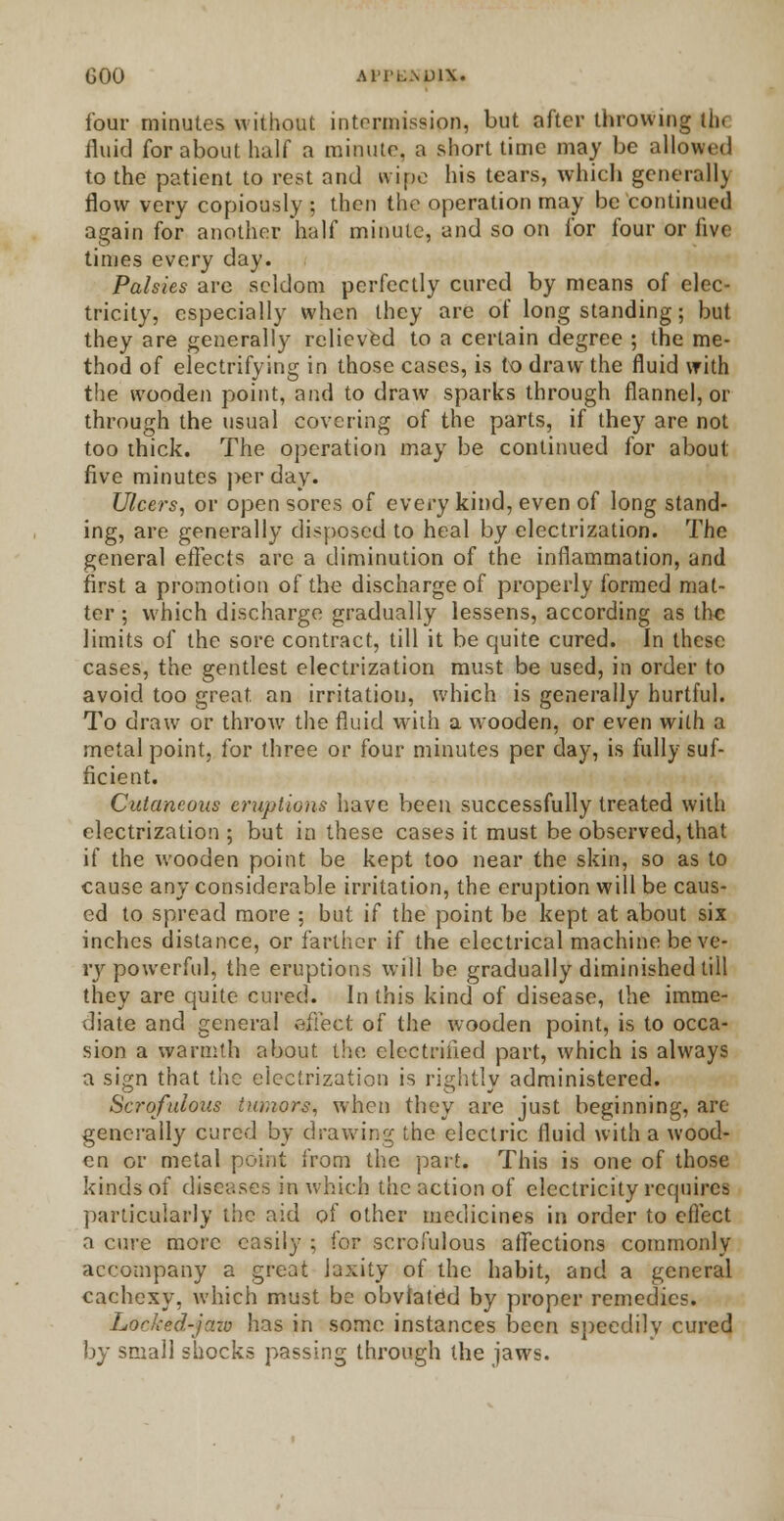 four minutes without intermission, but after throwing tbi fluid for about half a minute, a short time may be allowed to the patient to rest and wipe his tears, which generall) flow very copiously ; then the operation may be continued again for another half minute, and so on for four or live times every day. Palsies are seldom perfectly cured by means of elec- tricity, especially when they are of long standing; but they are generally relieved to a certain degree ; the me- thod of electrifying in those cases, is to draw the fluid with the wooden point, and to draw sparks through flannel, or through the usual covering of the parts, if they are not too thick. The operation may be continued for about five minutes per day. Ulcers, or open sores of every kind, even of long stand- ing, are generally disposed to heal by electrization. The general effects arc a diminution of the inflammation, and first a promotion of the discharge of properly formed mat- ter ; which discharge gradually lessens, according as the limits of the sore contract, till it be quite cured. In these cases, the gentlest electrization must be used, in order to avoid too great, an irritation, which is generally hurtful. To draw or throw the fluid with a wooden, or even with a metal point, for three or four minutes per day, is fully suf- ficient. Cutaneous eruptions have been successfully treated with electrization ; but in these cases it must be observed, that if the wooden point be kept too near the skin, so as to cause any considerable irritation, the eruption will be caus- ed to spread more ; but if the point be kept at about six inches distance, or farther if the electrical machine be ve- ry powerful, the eruptions will be gradually diminished till they are quite cured. In this kind of disease, the imme- diate and general affect of the wooden point, is to occa- sion a warmth about the electrified part, which is always a sign that the electrization is rightly administered. Scrofulous tumors, when they are just beginning, are generally cured by drawing the electric fluid with a wood- en or metal point from the part. This is one of those kinds of diseases in which the action of electricity requires particularly the aid of other medicines in order to effect a cure more easily ; for scrofulous affections commonly accompany a great laxity of the habit, and a general cachexy, which must be obviated by proper remedies. Locked-jaw has in some instances been speedily cured by small shocks passing through the jaws.