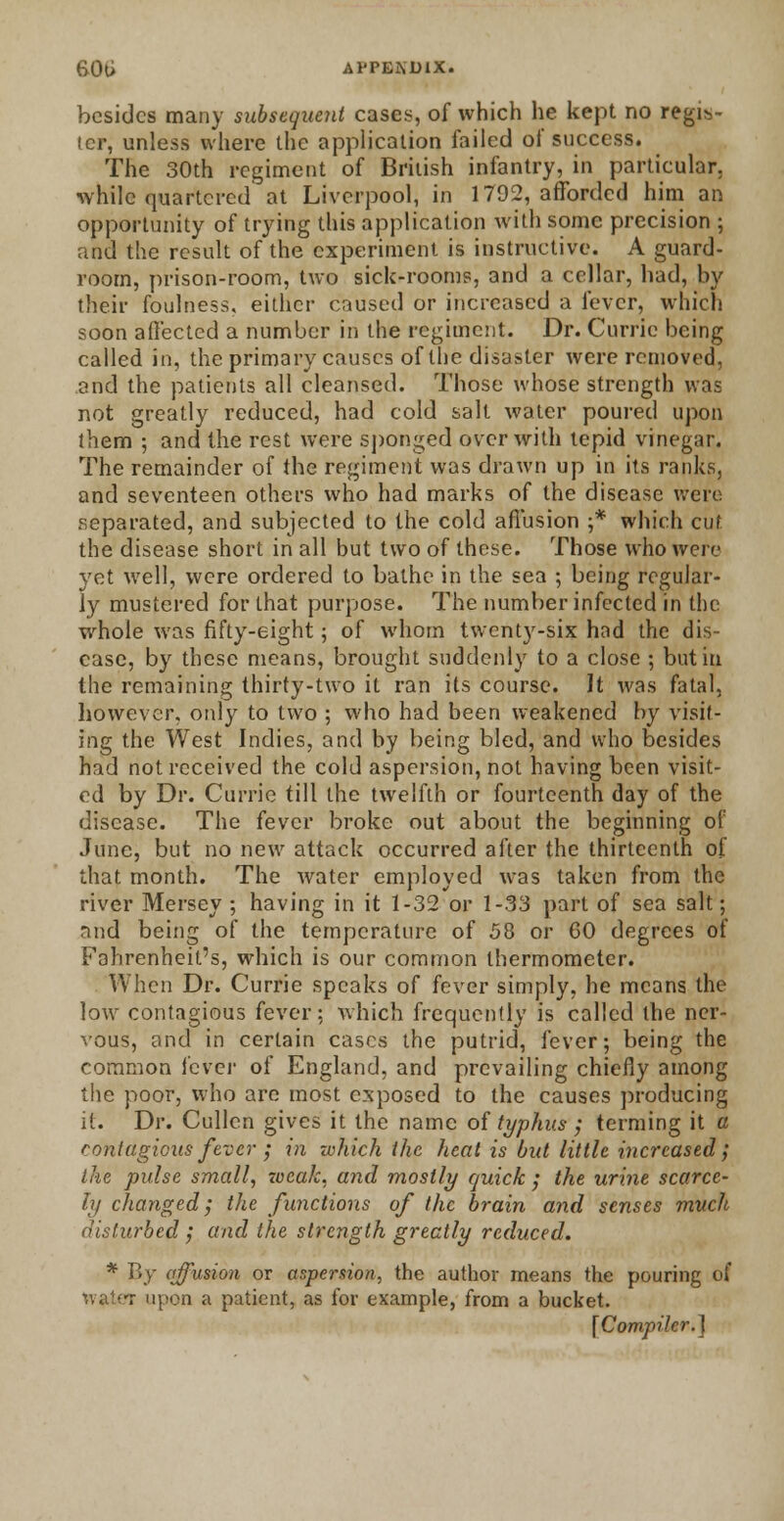 besides many subsequent cases, of which he kept no regis- ter, unless where the application failed of success. The 30th regiment of British infantry, in particular, while quartered at Liverpool, in 1792, afforded him an opportunity of trying this application with some precision ; and the result of the experiment is instructive. A guard- room, prison-room, two sick-rooms, and a cellar, had, by their foulness, either caused or increased a fever, which soon affected a number in the regiment. Dr. Currie being called in, the primary causes of the disaster were removed, and the patients all cleansed. Those whose strength was not greatly reduced, had cold salt water poured upon them ; and the rest were sponged over with tepid vinegar. The remainder of the regiment was drawn up in its ranks, and seventeen others who had marks of the disease were separated, and subjected to the cold affusion ;* which cut the disease short in all but two of these. Those who were yet well, were ordered to bathe in the sea ; being regular- ly mustered for that purpose. The number infected in the whole was fifty-eight; of whom twenty-six had the dis- ease, by these means, brought suddenly to a close ; but in the remaining thirty-two it ran its course. \t was fatal, however, only to two ; who had been weakened by visit- ing the West Indies, and by being bled, and who besides had not received the cold aspersion, not having been visit- ed by Dr. Currie till the twelfth or fourteenth day of the disease. The fever broke out about the beginning of June, but no new attack occurred after the thirteenth of that month. The water employed was taken from the river Mersey ; having in it 1-32 or 1-33 part of sea salt; mid being of the temperature of 58 or GO degrees of Fahrenheit's, which is our common thermometer. When Dr. Currie speaks of fever simply, he means the low contagious fever; which frequently is called the ner- vous, and in certain cases the putrid, fever; being the common fever of England, and prevailing chiefly among the poor, who are most exposed to the causes producing it. Dr. Cullen gives it the name of typhus ; terming it a rontagicus fever ; in which the heat is but little increased; the pulse small, weak, and mostly quick ; the urine scarce- ly changed; the functions of the brain and senses much disturbed ; and the strength greatly reduced. * By affusion or aspersion, the author means the pouring of -r upon a patient, as for example, from a bucket. I Compiler.)