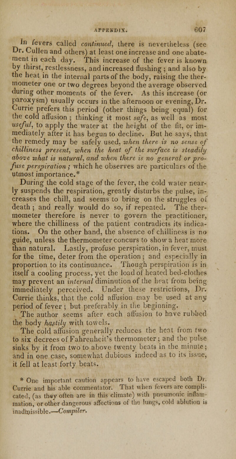 In fevers called continued, there is nevertheless (see Dr. Cullen and others) at least one increase and one abate- ment in each day. This increase of the fever is known by thirst, restlessness, and increased flushing ; and also by the heat in the internal parts of the body, raising the ther- mometer one or two degrees beyond the average observed during other moments of the fever. As this increase (or paroxysm) usually occurs in the afternoon or evening, Dr. Currie prefers this period (other things being equal) for the cold affusion ; thinking it most safe, as well as most useful, to apply the water at the height of the fit, or im- mediately after it has begun to decline. But he says, that the remedy may be safely used, when there is no sense of chilliness present, when the heat of the surface is steadily above what is natural, and when there is no general or pro- fuse perspiration ; which he observes are particulars of the utmost importance.* During the cold stage of the fever, the cold water near- ly suspends the respiration, greatly disturbs the pulse, in- creases the chill, and seems to bring on the struggles of death ; and really would do so, if repeated. The ther- mometer therefore is never to govern the practitioner, where the chilliness of the patient contradicts its indica- tions. On the other hand, the absence of chilliness is no guide, unless the thermometer concurs to show a heat more than natural. Lastly, profuse perspiration, in fever, must for the time, deter from the operation; and especially in proportion to its continuance. Though perspiration is in itself a cooling process, yet the load of heated bed-clothes may prevent an internal diminution of the heat from being immediately perceived. Under these restrictions, Dr. Currie thinks, that the cold affusion may be used at any period of fever ; but preferably in the beginning. The author seems after each affusion to have rubbed the body hastily with towels. The cold affusion generally reduces the heat from two to six decrees of Fahrenheit's thermometer; and the pulse sinks by it from two to above twenty beats in the minute; and in one case, somewhat dubious indeed as to its issue, it fell at least forty beats. * One important caution appears to have escaped both Dr. Currie and his able commentator. That when fevers are compli- cated, (as they often are in this climate) with pneumonic inflam- mation, or other dangerous affections of the lungs, cold ablution is inadmissible.—Compiler.