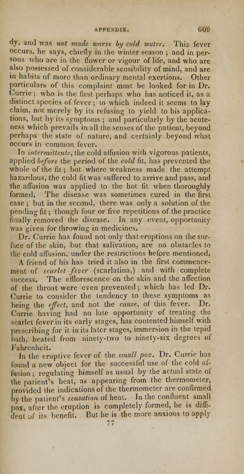 ay, and was not made worse by cold water. This fever occurs, he says, chiefly in the winter season ; and in per- sons who are in the flower or vigour of life, and who are also possessed of considerable sensibility of mind, and are in habits of more than ordinary mental exertions. Other particulars of this complaint must be looked for in Dr. Currie: who is the first perhaps who has noticed it, as a distinct species of fever; to which indeed it seems to lay claim, not merely by its refusing to yield to his applica- tions, but by its symptoms ; and particularly by the acute- ness which prevails in all the senses of the patient, beyond perhaps the state of nature, and certainly beyond what occurs in common fever. In intermittents, the cold affusion with vigorous patients, applied before the period of the cold fit, has prevented the whole of the fit; but where weakness made the attempt hazardous, the cold fit was suffered to arrive and pass, and the affusion was applied to the hot fit when thoroughly formed. The disease was sometimes cured in the first case ; but in the second, there was only a solution of the pending fit; though four or five repetitions of the practice finally removed the disease. In any event, opportunity was given for throwing in medicines. Dr. Currie has found not only that eruptions on the sur- face of the skin, but that salivation, are no obstacles to the cold affusion, under the restrictions before mentioned. A friend of his has tried it also in the first commence- ment of scarlet fever (scarlatina,) and with complete success. The efflorescence on the skin and the affection of the throat were even prevented; which has led Dr. Currie to consider the tendency to these symptoms as being the effect, and not the cause, of this fever. Dr. Currie having had no late opportunity of treating the scarlet fever in its early stages, has contented himself with prescribing for it in its later stages, immersion in the tepid hath, heafed from ninety-two to ninety-six degrees of Fahrenheit. In the eruptive fever of the small pox. Dr. Currie has found a new object for the successful use of the cold af- fusion ; regulating himself as usual by the actual state of the patient's heat, as appearing from the thermometer, provided the indications of the thermometer are confirmed by the patient's sensation of heat. In the confluent small pox, after the eruption is completely formed, he is diffi- dent of its benefit. But he is the more anxious to apply 77