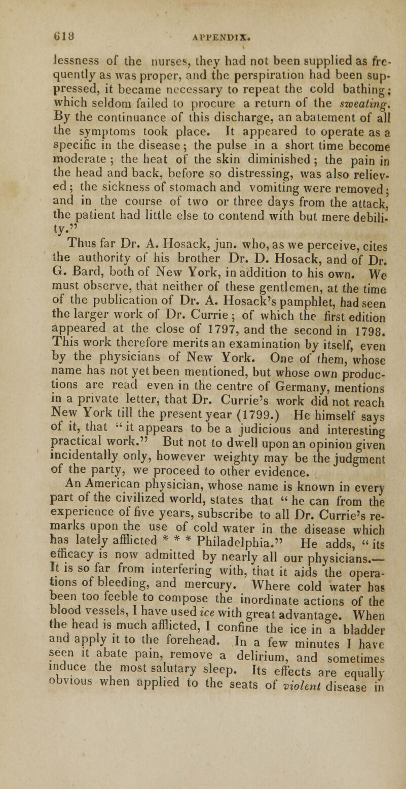 Jessness of the nurses, they had not been supplied as fre- quently as was proper, and the perspiration had been sup- pressed, it became necessary to repeat the cold bathing; which seldom failed to procure a return of the szoeating. By the continuance of this discharge, an abatement of all the symptoms took place. It appeared to operate as a specific in the disease; the pulse in a short time become moderate ; the heat of the skin diminished ; the pain in the head and back, before so distressing, was also reliev- ed ; the sickness of stomach and vomiting were removed • and in the course of two or three days from the attack the patient had little else to contend with but mere debili- ty. Thus far Dr. A. Hosack, jun. who, as we perceive, cites the authority of his brother Dr. D. Hosack, and of Dr. G. Bard, both of New York, in addition to his own. We must observe, that neither of these gentlemen, at the time of the publication of Dr. A. Hosack's pamphlet, had seen the larger work of Dr. Currie ; of which the first edition appeared at the close of 1797, and the second in 1798. This work therefore merits an examination by itself, even by the physicians of New York. One of them, whose name has not yet been mentioned, but whose own produc- tions are read even in the centre of Germany, mentions in a private letter, that Dr. Currie's work did not reach New York till the present year (1799.) He himself says of it, that  it appears to be a judicious and interesting practical work. But not to dwell upon an opinion given incidentally only, however weighty may be the judgment of the party, we proceed to other evidence. An American physician, whose name is known in every part of the civilized world, states that  he can from the experience of five years, subscribe to all Dr. Currie's re- marks upon the use of cold water in the disease which has lately afflicted * * * Philadelphia. He adds, «its efficacy is now admitted by nearly all our physicians.— It is so far from interfering with, that it aids the opera- tions of bleeding, and mercury. Where cold water has been too feeble to compose the inordinate actions of the blood vessels, I have used ice with great advantage. When the head is much afflicted, I confine the ice in a bladder and apply it to the forehead. In a few minutes I have seen it abate pain, remove a delirium, and sometimes induce the most salutary sleep. Its effects are equally obvious when applied to the seats of violent disease in