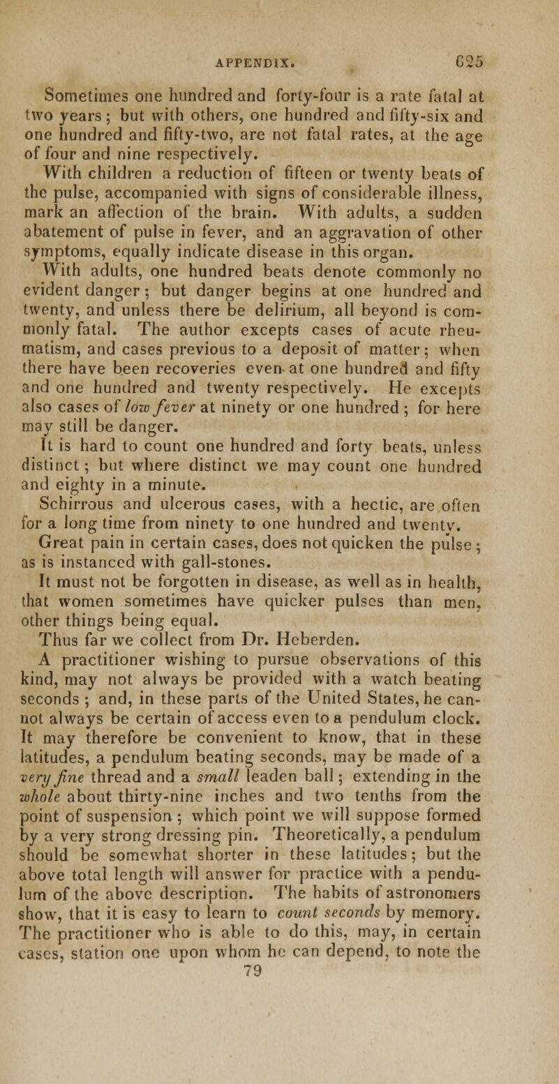 Sometimes one hundred and forty-four is a rate fatal at two years ; but with others, one hundred and fifty-six and one hundred and fifty-two, are not fatal rates, at the age of four and nine respectively. With children a reduction of fifteen or twenty beats of the pulse, accompanied with signs of considerable illness, mark an affection of the brain. With adults, a sudden abatement of pulse in fever, and an aggravation of other symptoms, equally indicate disease in this organ. With adults, one hundred beats denote commonly no evident danger; but danger begins at one hundred and twenty, and unless there be delirium, all beyond is com- monly fatal. The author excepts cases of acute rheu- matism, and cases previous to a deposit of matter; when there have been recoveries even-at one hundred and fifty and one hundred and twenty respectively. He excepts also cases of low fever at ninety or one hundred ; for here may still be danger. It is hard to count one hundred and forty beats, unless distinct; but where distinct we may count one hundred and eighty in a minute. Schirrous and ulcerous cases, with a hectic, are often for a long time from ninety to one hundred and twentv. Great pain in certain cases, does not quicken the pulse; as is instanced with gall-stones. It must not be forgotten in disease, as well as in health, that women sometimes have quicker pulses than men, other things being equal. Thus far we collect from Dr. Heberden. A practitioner wishing to pursue observations of this kind, may not always be provided with a watch beating seconds ; and, in these parts of the United States, he can- not always be certain of access even to a pendulum clock. It may therefore be convenient to know, that in these latitudes, a pendulum beating seconds, may be made of a very fine thread and a small leaden ball; extending in the whole about thirty-nine inches and two tenths from the point of suspension; which point we will suppose formed by a very strong dressing pin. Theoretically, a pendulum should be somewhat shorter in these latitudes; but the above total length will answer for practice with a pendu- lum of the above description. The habits of astronomers show, that it is easy to learn to count seconds by memory. The practitioner who is able to do this, may, in certain cases, station one upon whom he can depend, to note the 79