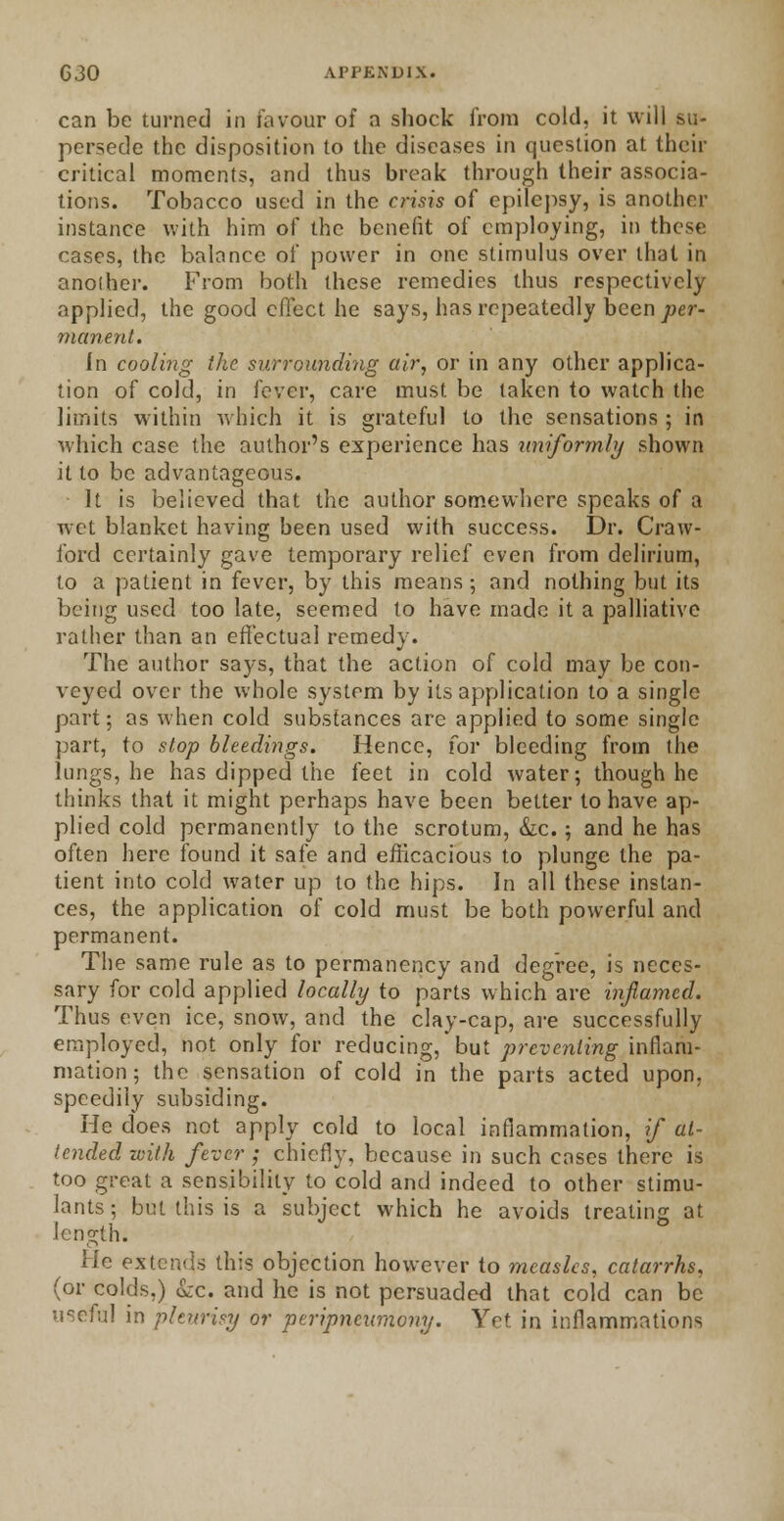 can be turned in favour of a shock from cold, it will su- persede the disposition to the diseases in question at their critical moments, and thus break through their associa- tions. Tobacco used in the crisis of epilepsy, is another instance with him of the benefit of employing, in these cases, the balance of power in one stimulus over that in another. From both these remedies thus respectively applied, the good effect he says, has repeatedly been per- manent. In cooling the surrounding air, or in any other applica- tion of cold, in lever, care must be taken to watch the limits within which it is grateful to the sensations ; in which case the author's experience has uniformly shown it to be advantageous. It is believed that the author somewhere speaks of a wet blanket having been used with success. Dr. Craw- ford certainly gave temporary relief even from delirium, to a patient in fever, by this means; and nothing but its being used too late, seemed to have made it a palliative rather than an effectual remedy. The author says, that the action of cold may be con- veyed over the whole system by its application to a single part; as when cold substances are applied to some single part, to stop bleedings. Hence, for bleeding from the lungs, he has dipped the feet in cold water; though he thinks that it might perhaps have been better to have ap- plied cold permanently to the scrotum, &c.; and he has often here found it safe and efficacious to plunge the pa- tient into cold water up to the hips. In all these instan- ces, the application of cold must be both powerful and permanent. The same rule as to permanency and degree, is neces- sary for cold applied locally to parts which are inflamed. Thus even ice, snow, and the clay-cap, are successfully employed, not only for reducing, but preventing inflam- mation; the sensation of cold in the parts acted upon, speedily subsiding. He does not apply cold to local inflammation, if at- tended with fever ; chiefly, because in such cases there is too great a sensibility to cold and indeed to other stimu- lants ; but this is a subject which he avoids treating at length. He extends this objection however to measles, catarrhs, (or colds.) &c. and he is not persuaded that cold can be useful in pleurisy or peripneumony. Yet in inflammations