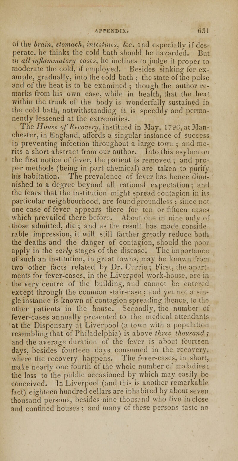 of the brain, stomach, intestines, &c. and especially if des- perate, he thinks the cold bath should be hazarded. But in all inflammatory cases, he inclines to judge it proper to moderate the cold, if employed. Besides sinking for ex- ample, gradually, into the cold bath ; the state of the pulse and of the heat is to be examined ; though the author re- marks from his own case, while in health, that the heat within the trunk of the body is wonderfully sustained in the cold bath, notwithstanding it is speedily and perma- nently lessened at the extremities. The House of Recovery, institued in May, 1796, at Man- chester, in England, affords a singular instance of success in preventing infection throughout a large town ; and me- rits a short abstract from our author. Into this asylum on the first notice of fever, the patient is removed ; and pro- per methods (being in part chemical) are taken to purify his habitation. The prevalence of fever has hence dimi- nished to a degree beyond all rational expectation; and the fears that the institution might spread contagion in its particular neighbourhood, are found groundless ; since no'. one case of fever appears there for ten or fifteen cases which prevailed there before. About one in nine only of those admitted, die ; and as the result has made conside- rable impression, it will still farther greatly reduce both the deaths and the danger of contagion, should the poor apply in the early stages of the disease. The importance of such an institution, in great towns, may be known from two other facts related by Dr. Currie; First, the apart- ments for fever-cases, in the Liverpool work-house, ore in the very centre of the building, and cannot be entered except through the common stair-case ; and yet not a sin- gle instance is known of contagion spreading thence, to the other patients in the house. Secondly, the number of fever-cases annually presented to the medical attendants at the Dispensary at Liverpool (a town with a population resembling that of Philadelphia) is above three thousand; and the average duration of the fever is about fourteen days, besides fourteen days consumed in the recovery, where the recovery happens. The fever-cases, in short, make nearly one fourth of the whole number of maladies; the loss to the public occasioned by which may easily be conceived. In Liverpool (and this is another remarkable fact) eighteen hundred cellars are inhabited by about seven thousand persons, besides nine thousand who live inclose and confined houses : and many of these persons taste no