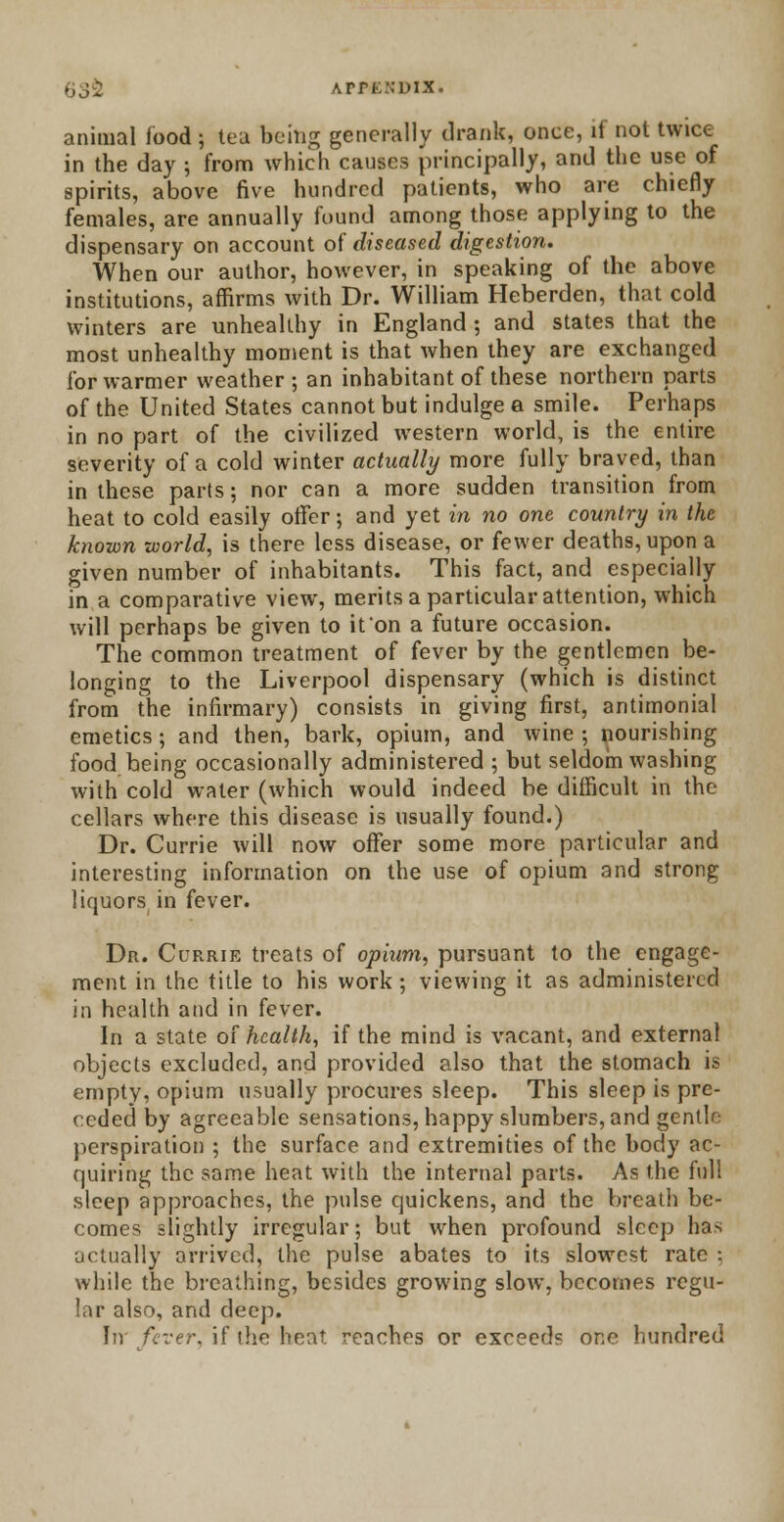 636 APrnNUix. animal food j tea being generally drank, once, it not twice in the day j from which causes principally, and the use of spirits, above five hundred patients, who are chiefly females, are annually found among those applying to the dispensary on account of diseased digestion. When our author, however, in speaking of the above institutions, affirms with Dr. William Heberden, that cold winters are unhealthy in England ; and states that the most unhealthy moment is that when they are exchanged for warmer weather; an inhabitant of these northern parts of the United States cannot but indulge a smile. Perhaps in no part of the civilized western world, is the entire severity of a cold winter actually more fully braved, than in these parts; nor can a more sudden transition from heat to cold easily offer; and yet in no one country in the known world, is there less disease, or fewer deaths, upon a given number of inhabitants. This fact, and especially in a comparative view, merits a particular attention, which will perhaps be given to it on a future occasion. The common treatment of fever by the gentlemen be- longing to the Liverpool dispensary (which is distinct from the infirmary) consists in giving first, antimonial emetics; and then, bark, opium, and wine ; nourishing food being occasionally administered ; but seldom washing with cold water (which would indeed be difficult in the cellars where this disease is usually found.) Dr. Currie will now offer some more particular and interesting information on the use of opium and strong liquors in fever. Dr. Currie treats of opium, pursuant to the engage- ment in the title to his work; viewing it as administered in health and in fever. In a state of health, if the mind is vacant, and external objects excluded, and provided also that the stomach is empty, opium usually procures sleep. This sleep is pre- ceded by agreeable sensations, happy slumbers, and gentle perspiration ; the surface and extremities of the body ac- quiring the same heat with the internal parts. As the fid! sleep approaches, the pulse quickens, and the breath be- comes slightly irregular; but when profound sleep has actually arrived, the pulse abates to its slowest rate : while the breathing, besides growing slow, becomes regu- lar also, and deep. In' fever, if the heat reaches or exceed? one hundred