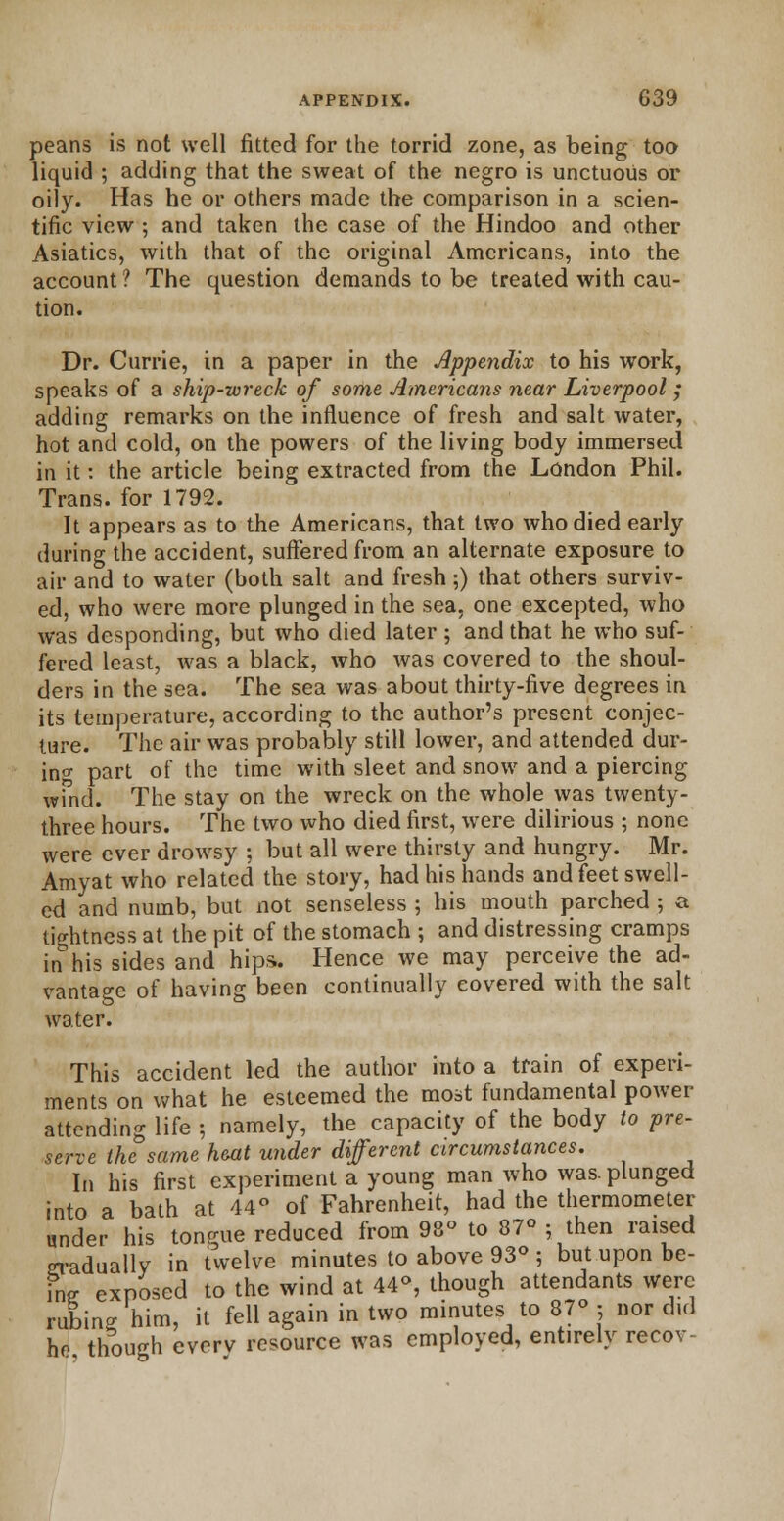 peans is not well fitted for the torrid zone, as being too liquid ; adding that the sweat of the negro is unctuous or oily. Has he or others made the comparison in a scien- tific view ; and taken the case of the Hindoo and other Asiatics, with that of the original Americans, into the account? The question demands to be treated with cau- tion. Dr. Currie, in a paper in the Appendix to his work, speaks of a ship-wreck of some Americans near Liverpool ; adding remarks on the influence of fresh and salt water, hot and cold, on the powers of the living body immersed in it: the article being extracted from the London Phil. Trans, for 1792. It appears as to the Americans, that two who died early during the accident, suffered from an alternate exposure to air and to water (both salt and fresh;) that others surviv- ed, who were more plunged in the sea. one excepted, who was desponding, but who died later ; and that he who suf- fered least, was a black, who was covered to the shoul- ders in the sea. The sea was about thirty-five degrees in its temperature, according to the author's present conjec- ture. The air was probably still lower, and attended dur- ing part of the time with sleet and snow and a piercing wind. The stay on the wreck on the whole was twenty- three hours. The two who died first, were dilirious ; none were ever drowsy ; but all were thirsty and hungry. Mr. Amyat who related the story, had his hands and feet swell- ed and numb, but not senseless ; his mouth parched ; a tightness at the pit of the stomach ; and distressing cramps in his sides and hips.. Hence we may perceive the ad- vantage of having been continually covered with the salt water. This accident led the author into a train of experi- ments on what he esteemed the most fundamental power attending life ; namely, the capacity of the body to pre- serve the same heat under different circumstances. In his first experiment a young man who was. plunged into a bath at 44° of Fahrenheit, had the thermometer under his tongue reduced from 98° to 87° ; then raised gradually in twelve minutes to above 93° ; but upon be- ing; exposed to the wind at 44°, though attendants were rubino- him, it fell again in two minutes to 87° ; nor did he though everv resource was employed, entirely recov