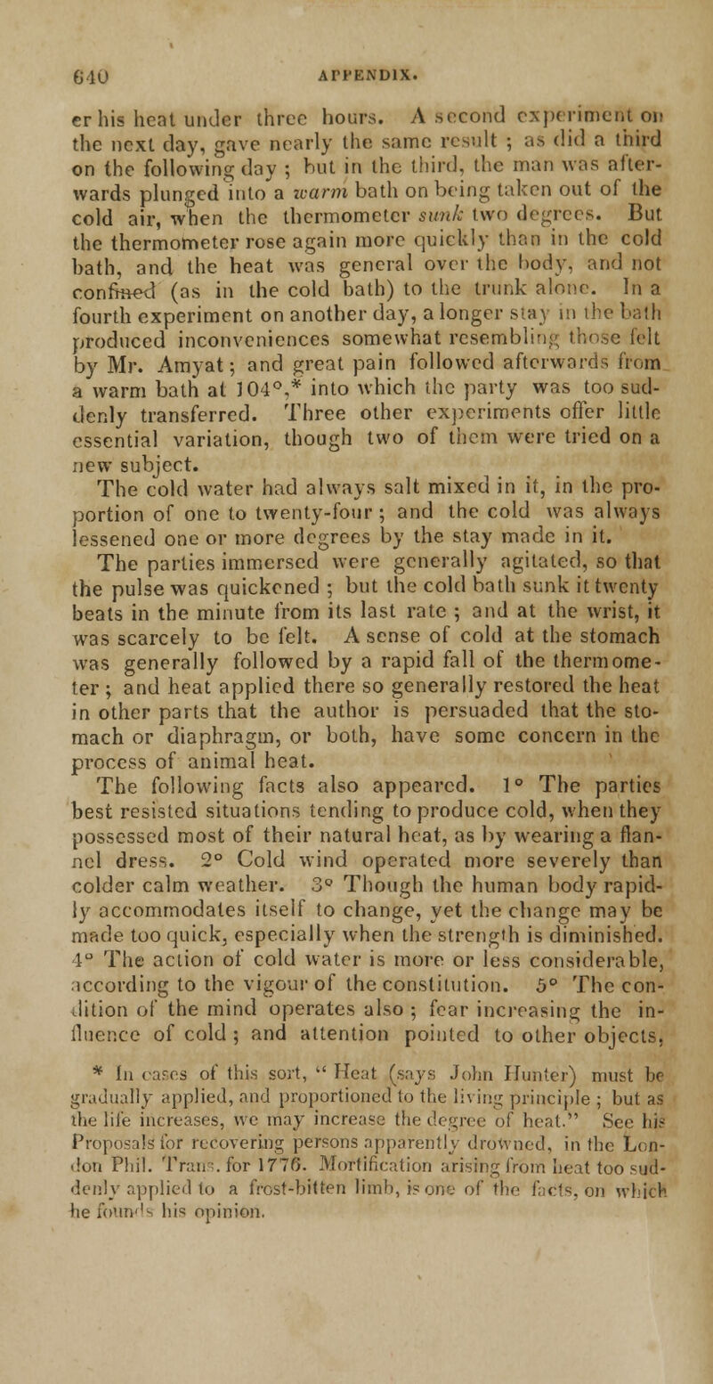 er his heat under three hours. A second experiment on the next day, gave nearly the same result ; as did a third on the following day ; hut in the third, the man was after- wards plunged into a icarm bath on being taken out of the cold air, when the thermometer sunk two degrees. But the thermometer rose again more quickly than in the cold hath, and the heat was general over the body, and not eonfroeel (as in the cold bath) to the trunk alone. In a fourth experiment on another day, a longer stay in the bath produced inconveniences somewhat resembling those felt by Mr. Amyat; and great pain followed afterwards from a warm bath at J 04°.* into which the party was too sud- denly transferred. Three other experiments offer little essential variation, though two of them were tried on a new subject. The cold water had always salt mixed in it, in the pro- portion of one to twenty-four ; and the cold was always lessened one or more degrees by the stay made in it. The parties immersed were generally agitated, so that the pulse was quickened ; but the cold bath sunk it twenty beats in the minute from its last rate ; and at the wrist, it was scarcely to be felt. A sense of cold at the stomach was generally followed by a rapid fall of the thermome- ter ; and heat applied there so generally restored the heat in other parts that the author is persuaded that the sto- mach or diaphragm, or both, have some concern in the process of animal heat. The following facts also appeared. 1° The parties best resisted situations tending to produce cold, when they possessed most of their natural heat, as by wearing a flan- nel dress. 2° Cold wind operated more severely than colder calm weather. 3° Though the human body rapid- ly accommodates itself to change, yet the change may be made too quick, especially when the strength is diminished. 4° The action of cold water is more or less considerable, according to the vigour of the constitution. 5° The con- dition of the mind operates also ; fear increasing the in- fluence of cold ; and attention pointed to other objects, * la cares of this sort,  Heat (says John Hunter) must be gradually applied, and proportioned to the living principle ; but as die life increases, we may increase the degree of heal. See his Proposals for recovering persons apparently drowned, in the Lon- don Phil. Tran .for 1776. Mortification arising from beat too su8- denly applied to a frost-bitten limb, is one of the facts, on which he founds hi<5 opinion.