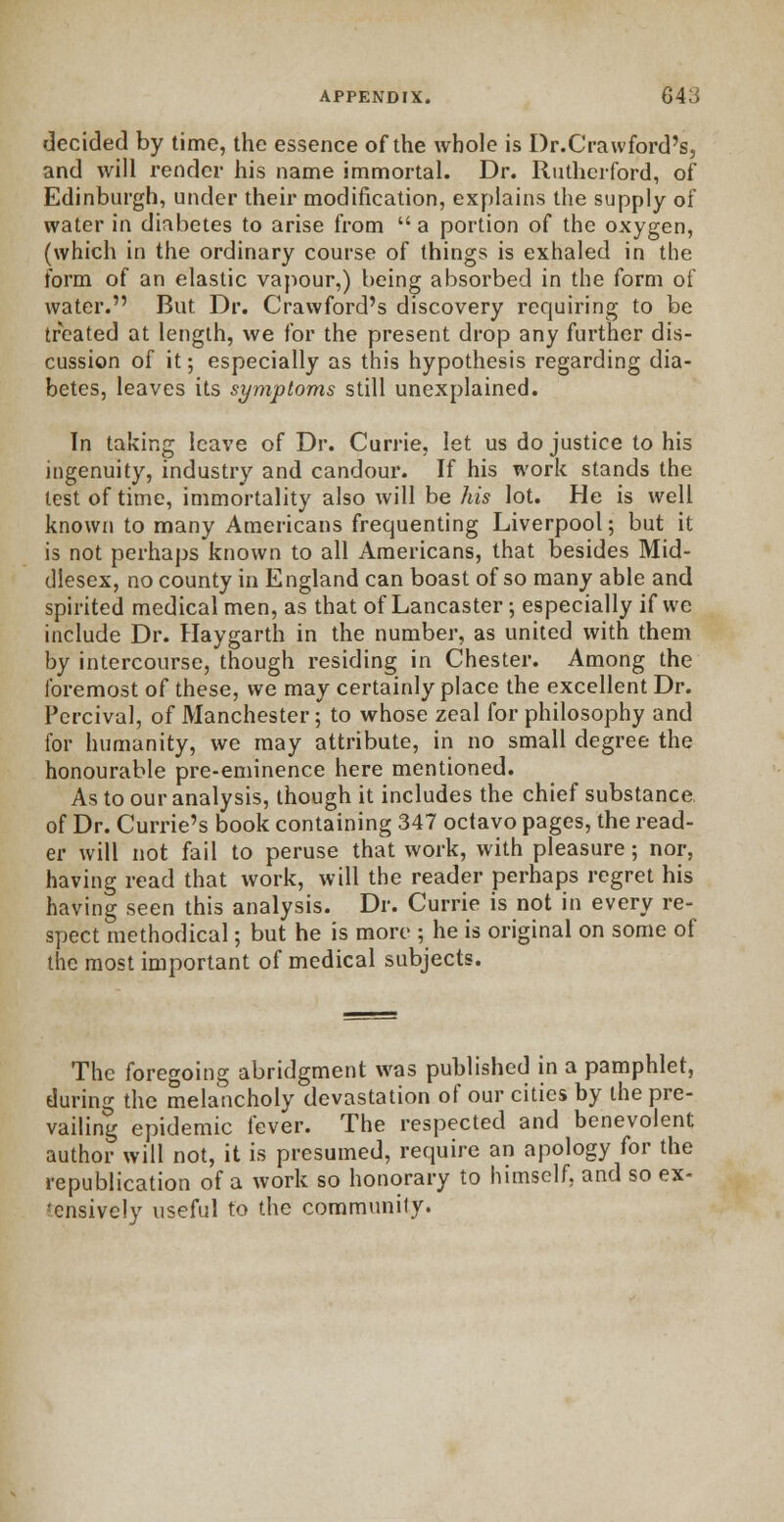 decided by time, the essence of the whole is Dr.Crawford's, and will render his name immortal. Dr. Rutherford, of Edinburgh, under their modification, explains the supply of water in diabetes to arise from  a portion of the oxygen, (which in the ordinary course of things is exhaled in the form of an elastic vapour,) being absorbed in the form of water. But Dr. Crawford's discovery requiring to be treated at length, we for the present drop any further dis- cussion of it; especially as this hypothesis regarding dia- betes, leaves its symptoms still unexplained. In taking leave of Dr. Currie, let us do justice to his ingenuity, industry and candour. If his work stands the lest of time, immortality also will be his lot. He is well known to many Americans frequenting Liverpool; but it is not perhaps known to all Americans, that besides Mid- dlesex, no county in England can boast of so many able and spirited medical men, as that of Lancaster; especially if we include Dr. Haygarth in the number, as united with them by intercourse, though residing in Chester. Among the foremost of these, we may certainly place the excellent Dr. Percival, of Manchester; to whose zeal for philosophy and for humanity, we may attribute, in no small degree the honourable pre-eminence here mentioned. As to our analysis, though it includes the chief substance, of Dr. Currie's book containing 347 octavo pages, the read- er will not fail to peruse that work, with pleasure; nor, having read that work, will the reader perhaps regret his having seen this analysis. Dr. Currie is not in every re- spect methodical; but he is more ; he is original on some of the most important of medical subjects. The foregoing abridgment was published in a pamphlet, during the melancholy devastation of our cities by the pre- vailing epidemic fever. The respected and benevolent author will not, it is presumed, require an apology for the republication of a work so honorary to himself, and so ex- 'cnsively useful to the community.